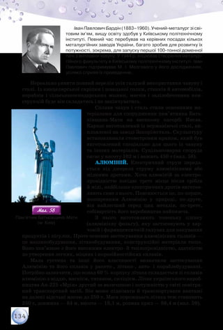 134
Іван Павлович Бардін (1883–1960). Учений-металург зі сві-
товим ім’ям, вищу освіту здобув у Київському політехнічному
інституті. Певний час перебував на керівних посадах кількох
металургійних заводів України, багато зробив для розвитку їх
потужності, зокрема, для запуску першої 100-тонної доменної
печі з виплавки чавуну. У 1944 р. ініціював створення металур-
гійного факультету в Київському політехнічному інституті. Іван
Павлович підтримував М. І. Мозгового у його дослідженнях,
усіляко сприяв їх проведенню.
Нереально уявити повний перелік усіх галузей використання чавуну і
сталі. Із канцелярської скріпки і швацької голки, станків й автомобілів,
кораблів і сільськогосподарських машин, мостів і залізобетонних кон-
струкцій буде він складатись і не закінчуватись.
Сплави чавун і сталь стали основними ма-
теріалами для спорудження пам’ятника Бать-
ківщина-Мати на високому пагорбі Києва.
Каркас виготовлений із нержавіючої сталі, ви-
плавленої на заводі Запоріжсталь. Скульптуру
встановлювали стометровим краном, який був
виготовлений спеціально для цього із чавуну
та інших матеріалів. Суцільнозварна споруда
сягає у висоту 102 м і важить 450 т (мал. 58).
Алюміній. Електричний струм переда-
ється від джерела струму алюмінієвими або
мідними дротами. Хоча алюміній за електро-
провідністю посідає третє місце після срібла
й міді, найбільше електричних дротів виготов-
ляють саме з нього. Пояснюється це, по-перше,
поширенням Алюмінію у природі, по-друге,
він найлегший серед цих металів, по-третє,
собівартість його виробництва найнижча.
З нього виготовляють тоненьку плівку
(алюмінієву фольгу), яку застосовують у хар-
човій і фармацевтичній галузях для пакування
продуктів і пігулок. Проте основне застосування алюмінієвих сплавів —
це машинобудування, літакобудування, конструкційні матеріали тощо.
Воно пов’язане з його високими електро- й теплопровідністю, здатністю
до утворення легких, міцних і корозійностійких сплавів.
Мала густина та інші його властивості визначили застосування
Алюмінію та його сплавів у ракето-, літако-, авто- і кораблебудуванні.
Потрібно зазначити, що понад 60 % корпусу літака складається зі сплавів
алюмінію з міддю, магнієм, титаном, силіцієм. Літак українського вироб-
ництва Ан-225 «Мрія» другий за величиною і потужністю у світі повітря-
ний транспортний засіб. Він може піднімати й транспортувати вантажі
на далекі відстані масою до 250 т. Маса порожнього літака теж становить
250 т, довжина — 84 м, висота — 18,1 м, розмах крил — 88,4 м (мал. 59).
Мал. 58Мал. 58
Пам’ятник Батьківщина-Мати
(м. Київ)
 