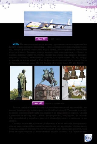 135
Мал. 59Мал. 59 Ан-225 «Мрія»
Мідь. На використанні цього металу ґрунтується вся електротехніка.
Досить поширеними є сплави міді — бронза (основу становлять мідь та оло-
во), латунь (основу становлять мідь і цинк), мельхіор (основу становлять
мідь та нікель). Завдяки цінним механічним властивостям, стійкості до
корозії, легкому литву й обробці сплави на основі міді широко викорис-
товують у техніці, виготовленні дзвонів для храмів (мал. 60, в), посуду,
художніх та інших виробів. Так, із бронзи виготовлені пам’ятники Богда-
ну Хмельницькому (мал. 60, б) й Тарасу Шевченку (мал. 60, а) в Києві.
а б в
Мал. 60Мал. 60 Вироби із сплавів міді
Титан удвічі міцніший за сталь й ненабагато важчий за алюміній, має
високу температуру плавлення та стійкий до корозії. Титанова пластин-
ка може роками перебувати під водою й не піддаватися корозії. Сплави
з додаванням титану легкі, міцні, антикорозійні, тому титан, як і алюмі-
ній, незамінний у корабле-, ракето- і літакобудуванні, а знедавна і в ме-
дицині.
Свинець належить до важких й відносно м’яких металів, використову-
єтьсяувиготовленнібоєприпасів,свинцевихакумуляторів,підшипників.
Свинець здатний поглинати рентгенівські й інші шкідливі промені, тому
його використовують у виготовленні засобів захисту від опромінення.
 