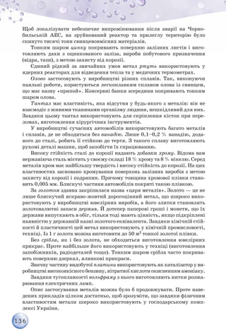 136
Щоб локалізувати небезпечне випромінювання після аварії на Чорно-
бильській АЕС, на зруйнований реактор та прилеглу територію було
скинуто тисячі тонн свинцевовмісних матеріалів.
Тонким шаром цинку покривають поверхню залізних листів і виго-
товляють дахи з оцинкованого заліза, вироби побутового призначення
(відра, тази), з метою захисту від корозії.
Єдиний рідкий за звичайних умов метал ртуть використовують у
ядерних реакторах для відведення тепла та у медичних термометрах.
Олово застосовують у виробництві різних сплавів. Так, виконуючи
паяльні роботи, користуються легкоплавким сплавом олова із свинцем,
що має назву «припой». Консервні банки зсередини покривають тонким
шаром олова.
Тантал має властивість, яка відсутня у будь-якого з металів: він не
взаємодіє з живими тканинами організму людини, нешкідливий для них.
Завдяки цьому тантал використовують для скріплення кісток при пере-
ломах, виготовлення хірургічних інструментів.
У виробництві сучасних автомобілів використовують багато металів
і сплавів, де не обходиться без ванадію. Лише 0,1–0,2 % ванадію, дода-
ного до сталі, робить її стійкою до тертя. З такого сплаву виготовляють
рухомі деталі машин, щоб запобігти їх спрацюванню.
Високу стійкість сталі до корозії надають добавки хрому. Відома вам
нержавіюча сталь містить у своєму складі 18 % хрому та 8 % нікелю. Серед
металів хром має найбільшу твердість і високу стійкість до корозії. На цих
властивостях засновано хромування поверхонь залізних виробів з метою
захисту від корозії і подряпин. Причому товщина хромової плівки стано-
вить 0,005 мм. Блискучі частини автомобілів покриті такою плівкою.
За золотом здавна закріпилася назва «царя металів». Золото — це не
лише блискучий яскраво-жовтий дорогоцінний метал, що широко вико-
ристовують у виробництві ювелірних виробів, а його злитки становлять
золотовалютні запаси держав. Й дотепер паперові гроші і монети, що їх
держави випускають в обіг, тільки тоді мають цінність, якщо підкріплені
наявністю у державній казні золотого еквівалента. Завдяки хімічній стій-
кості й пластичності цей метал використовують у хімічній промисловості,
техніці. Із 1 г золота можна виготовити до 50 м2 тонкої золотої плівки.
Без срібла, як і без золота, не обходиться виготовлення ювелірних
прикрас. Проте найбільше його використовують у техніці (виготовлення
запобіжників, радіодеталей тощо). Тонким шаром срібла часто покрива-
ють поверхню дзеркал, ялинкові прикраси.
Значну частину видобутої платини використовують як каталізатор у ви-
робництві високоякісного бензину, нітратної кислоти окисненням амоніаку.
Завдяки тугоплавкості вольфраму з нього виготовляють нитки розжа-
рювання електричних ламп.
Опис застосування металів можна було б продовжувати. Проте наве-
дених прикладів цілком достатньо, щоб зрозуміти, що завдяки фізичним
властивостям метали широко використовують у господарському комп-
лексі України.
 