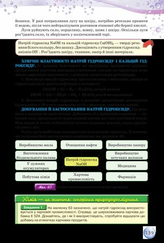139
безпеки. У разі потрапляння лугу на шкіру, потрібно ретельно промити
її водою, після чого нейтралізувати розчином етанової або борної кислот.
Луги руйнують скло, порцеляну, вовну, шовк і шкіру. Оскільки луги
роз’їдають скло, їх зберігають у поліетиленовій тарі.
Натрій гідроксид NaOH та кальцій гідроксид Са(ОН)2 — тверді речо-
винибілого кольору, беззапаху. Дисоціюють з утворенням гідроксид-
аніонів ОН–. Роз’їдають шкіру, тканини, папір й інші матеріали.
Хімічні властивості натрій гідроксиду і кальцій гід-
роксиду. Їх загальні властивості ви пригадали, працюючи групами.
Лугам також властива взаємодія з металами, оксиди та гідроксиди яких
мають амфотерні властивості, і деякими органічними речовинами.
1. Взаємодія натрій гідроксиду при сплавлянні з металами, оксиди та
гідроксиди яких мають амфотерні властивості.
2NaOH + Zn = H2 + Na2ZnO2 натрій цинкат
2KOH + 2Al + 2H2O = 3H2 + 2KAlO2 калій метаалюмінат
2. Взаємодія натрій гідроксиду з деякими органічними речовинами
(пригадайте з 10 класу взаємодію лугів з фенолом, омилення жирів).
Добування й застосування натрій гідроксиду. Ця речо-
вина в природі не трапляється. Добувають її з природної сировини — ку-
хонної солі, пропускаючи через водний розчин цієї солі постійний струм.
Між водою й сіллю відбувається окисно-відновна реакція, серед продук-
тів якої є луг.
З усіх лугів найбільше використовується натрій гідроксид. З основни-
ми галузями його застосування ознайомлює вас малюнок 63.
Натрій гідроксид
NaOH
Очищення нафти Виробництво паперуВиробництво мила
Виробництво
штучних волокон
Виготовлення
біодизельного палива
Медицина
У лужних
акумуляторах
ФармаціяПобутова хімія
Харчова
промисловість
Мал. 63Мал. 63 Основні галузі використання натрій гідроксиду
Завдання 1.Завдання 1. На малюнку 63 зазначено, що натрій гідроксид використо-
вується у харчовій промисловості. Справді, це широковживана харчова до-
бавка Е 524. Дізнайтесь, де і як її використовують, спробуйте відшукати цю
добавку на етикетках харчових продуктів.
Хімія — це життя: сторінка природодослідникаХімія — це життя: сторінка природодослідника
 