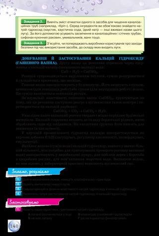 140
Завдання 2.Завдання 2. Вивчіть зміст етикетки одного із засобів для чищення каналіза-
ційних труб (наприклад, «Кріт»). Серед інгредієнтів ви обов’язково знайдете на-
трій гідроксид (каустик, каустична сода, їдкий натр — інші вживані назви цього
лугу). За його допомогою усувають засмічення в каналізаційних і стічних трубах,
сифонах кухонних раковин, умивальників, ванн тощо.
Завдання 3.Завдання 3. З’ясуйте, чи попереджають виробники користувачів про заходи
безпеки під час використання засобів, до складу яких входять луги.
Добування й застосування кальцій гідроксиду
(гашеного вапна). Другу назву ця речовина отримала через одер-
жання з кальцій оксиду (негашеного вапна) і води:
СаО + Н2О = Са(ОН)2.
Реакція супроводжується виділенням теплоти, суміш розігрівається
й складається враження, що закипає.
Гашене вапно використовують у будівництві. Його змішують з піском,
цементом (для зовнішніх робіт) або гіпсом (для внутрішніх робіт) і водою.
Ця суміш називається вапняний розчин.
Зв’язувальні властивості гашеного вапна Са(ОН)2, ґрунтуються на
тому, що ця речовина поступово реагує з вуглекислим газом повітря і пе-
ретворюється на кальцій карбонат:
Са(ОН)2 + СО2 → СаСО3 + Н2О.
Унаслідок цього вапняний розчин твердне і міцно скріплює будівельні
матеріали. Кальцій гідроксид входить до складу бордоської рідини, якою
обробляють сади від шкідників. На кислотних ґрунтах його вносять для
зниження їх кислотності.
У харчовій промисловості гідроксид кальцію використовується як
харчова добавка Е 526 (загущувач, регулятор кислотності, затверджувач,
емульгатор).
Вапнянемолоко(сумішводиікальційгідроксиду,взятогоузначнобіль-
шій кількості, ніж потрібно для приготування прозорого розчину вапняної
води) використовують у виробництві цукру, для побілки дерев і боротьби
з хворобами рослин, для пом’якшення жорсткої води. Вапняною водою,
як вам відомо, у лабораторній практиці виявляють вуглекислий газ.
1.1. 	Дайте визначення основ, наведіть класифікацію і приклади.
2.2. 	Назвіть хімічні властивості лугів.
3.3. 	Схарактеризуйте фізичні властивості натрій гідроксиду й кальцій гідроксиду.
4.4. 	Перелічіть галузі застосування натрій гідроксиду й кальцій гідроксиду.
1.1. 	Укажіть характеристики, притаманні натрій гідроксиду.
		 А погано розчиняється у воді	 В взаємодіє з алюміній гідроксидом
		 Б не має запаху	 		 Г діє на індикатор фенолфталеїн
Знаємо, розуміємо
Застосовуємо
 