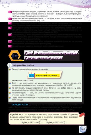 141
2.2. 	Із переліку речовин: водень, карбон(ІV) оксид, магній, цинк гідроксид, ортофос-
фатна кислота, барій хлорид, купрум(ІІ) сульфат — виберіть ті, з якими реагує на-
трій гідроксид. Складіть рівняння реакцій.
3.3. 	Обчисліть масу натрій гідроксиду й об’єм води, з яких можна виготовити 400 г
розчину з масовою часткою лугу 15 %.
4.4. 	Сульфатну кислоту повністю нейтралізували натрій гідроксидом і добули 14,2 г
солі. Обчисліть кількість речовини натрій гідроксиду, що прореагував.
5.5. 	Через вапняну воду пропустили вуглекислий газ і добули осад масою 25 г. Обчис-
літь об’єм вуглекислого газу й масу кальцій гідроксиду, що прореагували (н. у.),
якщо відносний вихід продукту реакції дорівнює 80 %.
6*.6*. 	Кальцій оксид, з якого добувають кальцій гідроксид, природних покладів не утво-
рює. Поміркуйте, з яких природних сполук кальцію можна одержувати сировину
для виробництва кальцій оксиду.
7.7. 	Спрогнозуйте, що станеться, якщо добуваючи алюміній гідроксид, до розчину
солі Алюмінію долити надлишок розчину лугу.
8.8. 	Складіть умову задачі на відносний вихід кальцій гідроксиду.
Солі, їх поширення в природі.
Середні та кислі солі
Солі, їх поширення в природі.
Середні та кислі солі
§27.
Інформаційна довідка
	Складні речовини із загальною формулою
Mex кислотний залишокy
y x
	 належать до класу солей.
	Солі — це електроліти, що дисоціюють з утворенням катіонів металічного	
елемента й аніонів кислотного залишку, наприклад: K2СО3 = 2K+ + СО3
2–
.
	Усі солі мають твердий агрегатний стан, багато з них добре розчинні у воді,	
зокрема всі нітрати, усі солі Калію й Натрію.
	Кристалогідрати — солі, які містять кристалізаційну воду, наприклад мідний	
купорос, залізний купорос.
	Серед неорганічних сполук за поширеністю у природі солі займають друге місце
після оксидів.
Середні солі. Дотепер ви мали справу переважно з середніми со-
лями. Так називають продукти повного заміщення Гідрогену в молекулі
кислоти йонами металічного елемента, наприклад: K2SO4, K3PО4.
Середні солі — продукти повного заміщення атомів Гідрогену
йонами металічного елемента в молекулі кислоти. Їхні кислотні
залишки не містять атомів Гідрогену:
K2SO4 = 2K+ + SО4
2–
; K3PО4 = 3K+ + PО4
3–
.
 