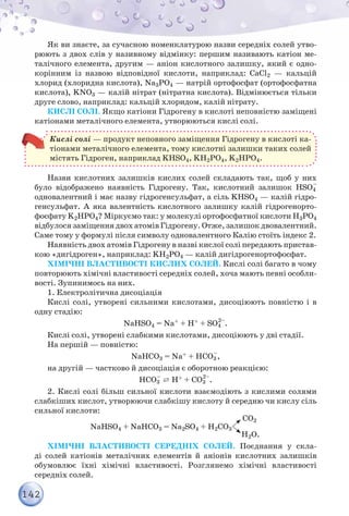 142
Як ви знаєте, за сучасною номенклатурою назви середніх солей утво-
рюють з двох слів у називному відмінку: першим називають катіон ме-
талічного елемента, другим — аніон кислотного залишку, який є одно-
корінним із назвою відповідної кислоти, наприклад: СаCl2 — кальцій
хлорид (хлоридна кислота), Na3PO4 — натрій ортофосфат (ортофосфатна
кислота), KNO3 — калій нітрат (нітратна кислота). Відмінюється тільки
друге слово, наприклад: кальцій хлоридом, калій нітрату.
Кислі солі. Якщо катіони Гідрогену в кислоті неповністю заміщені
катіонами металічного елемента, утворюються кислі солі.
Кислі солі — продукт неповного заміщення Гідрогену в кислоті ка-
тіонами металічного елемента, тому кислотні залишки таких солей
містять Гідроген, наприклад KНSO4, KН2РО4, K2НРО4.
Назви кислотних залишків кислих солей складають так, щоб у них
було відображено наявність Гідрогену. Так, кислотний залишок НSO4
–
одновалентний і має назву гідрогенсульфат, а сіль KНSO4 — калій гідро-
генсульфат. А яка валентність кислотного залишку калій гідрогенорто-
фосфату K2НРО4? Міркуємо так: у молекулі ортофосфатної кислоти Н3РО4
відбулося заміщення двох атомів Гідрогену. Отже, залишок двовалентний.
Саме тому у формулі після символу одновалентного Калію стоїть індекс 2.
Наявність двох атомів Гідрогену в назві кислої солі передають пристав-
кою «дигідроген», наприклад: KН2РО4 — калій дигідрогенортофосфат.
Хімічні властивості кислих солей. Кислі солі багато в чому
повторюють хімічні властивості середніх солей, хоча мають певні особли-
вості. Зупинимось на них.
1. Електролітична дисоціація
Кислі солі, утворені сильними кислотами, дисоціюють повністю і в
одну стадію:
NaНSO4 = Na+ + Н+ + SO4
2–
.
Кислі солі, утворені слабкими кислотами, дисоціюють у дві стадії.
На першій — повністю:
NaНСO3 = Na+ + НСO3
–
,
на другій — частково й дисоціація є оборотною реакцією:
НСO3
–
⇄ Н+ + СO3
2–
.
2. Кислі солі більш сильної кислоти взаємодіють з кислими солями
слабкіших кислот, утворюючи слабкішу кислоту й середню чи кислу сіль
сильної кислоти:
NaНSO4 + NaНСO3 = Na2SO4 + Н2СO3
СО2
Н2О.
Хімічні властивості середніх солей. Поєднання у скла-
ді солей катіонів металічних елементів й аніонів кислотних залишків
обумовлює їхні хімічні властивості. Розглянемо хімічні властивості
середніх солей.
 