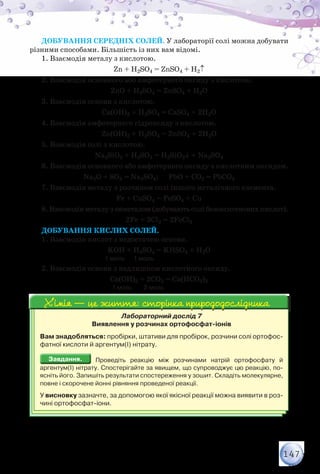 147
Добування середніх солей. У лабораторії солі можна добувати
різними способами. Більшість із них вам відомі.
1. Взаємодія металу з кислотою.
Zn + H2SO4 = ZnSO4 + H2↑
2. Взаємодія основного або амфотерного оксиду з кислотою.
ZnО + H2SO4 = ZnSO4 + H2О
3. Взаємодія основи з кислотою.
Са(ОН)2 + H2SO4 = СаSO4 + 2H2О
4. Взаємодія амфотерного гідроксиду з кислотою.
Zn(ОН)2 + H2SO4 = ZnSO4 + 2H2О
5. Взаємодія солі з кислотою.
Na2SiO3 + H2SO4 = H2SiO3↓ + Na2SO4
6. Взаємодія основного або амфотерного оксиду з кислотним оксидом.
Na2O + SO3 = Na2SO4; PbO + CO2 = PbCO3
7. Взаємодія металу з розчином солі іншого металічного елемента.
Fe + CuSO4 = FeSO4 + Cu
8. Взаємодія металу з неметалом (добувають солі безоксигенових кислот).
2Fe + 3Cl2 = 2FeCl3
Добування кислих солей.
1. Взаємодія кислот з недостачею основи.
KOH + H2SO4 = KHSO4 + H2O
	 	                  1 моль      1 моль
2. Взаємодія основи з надлишком кислотного оксиду.
Ca(OH)2 + 2CO2 = Ca(HCO3)2
	 	                       1 моль        2 моль
Лабораторний дослід 7
Виявлення у розчинах ортофосфат-іонів
Вам знадобляться: пробірки, штативи для пробірок, розчини солі ортофос-
фатної кислоти й аргентум(І) нітрату.
Завдання.Завдання. Проведіть реакцію між розчинами натрій ортофосфату й
аргентум(І) нітрату. Спостерігайте за явищем, що супроводжує цю реакцію, по-
ясніть його. Запишіть результати спостереження у зошит. Складіть молекулярне,
повне і скорочене йонні рівняння проведеної реакції.
У висновку зазначте, за допомогою якої якісної реакції можна виявити в роз-
чині ортофосфат-іони.
Хімія — це життя: сторінка природодослідникаХімія — це життя: сторінка природодослідника
 