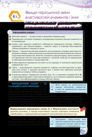 13
Явище періодичної зміни
властивостей елементів і їхніх
сполук на основі уявлень
про електронну будову атомів
Явище періодичної зміни
властивостей елементів і їхніх
сполук на основі уявлень
про електронну будову атомів
§2.
Інформаційна довідка
	Хімічний елемент — це вид атомів з однаковим зарядом ядра.
	Періодичною системою називають упорядковану множину хімічних елементів та
їх класифікацію.
	Існують різні варіанти графічного зображення періодичної системи. Найбільш
вживаними є дві табличні форми — коротка і довга. У структурі обох варіантів	
таблиці розрізняють періоди та групи.
	Період — горизонтальний ряд елементів, розташованих у порядку зростання по-
рядкових номерів, який розпочинається лужним металічним елементом і закінчу-
ється інертним елементом. Виняток становлять перший період, який починаєть-
ся Гідрогеном і містить лише два елементи, і останній, який ще не завершений,	
а тому інертний елемент у ньому відсутній.
	В обох варіантах періодичної системи по сім періодів, їх позначено арабськими
цифрами від 1 до 7.
	Група — вертикальний стовпчик елементів, подібних за властивостями та фор-
мою їхніх сполук. У короткій системі 8 груп, у межах яких здійснено розподіл	
елементів на головну і побічну підгрупи.
	У довгому варіанті періодичної системи груп 18, їх позначено літерами А та Б.	
У групах А розташовані ті самі хімічні елементи, що в головних підгрупах короткої
системи, групи Б відповідають складу побічних підгруп.
Періодичний закон — за-
гальнийзаконприроди.Відкри-
тий у 1869 р. закон посів чільне місце
серед загальних законів природи. Фор-
мулювання закону його відкривачем
Дмитром Івановичем Менделєєвим відрізняється від сучасного. Учений кла-
сифікував хімічні елементи на основі характеристики, притаманної всім без
винятку хімічним елементам і незмінної під час хімічних явищ — атомної
ваги (так у часи Д. І. Менделєєва називали атомні маси) хімічних елементів.
Формулювання періодичного закону Д. І. Менделєєвим: властивості
простих речовин, а також властивості сполук хімічних елементів
перебувають у періодичній залежності від величини атомних ваг.
Встановлення вченими складної
будови атома підтвердило, що періо-
дичний закон описує залежність між
Пригадайте, перестановку яких	
хімічних елементів було зроблено в
періодичній системі, щоб ця зако-
номірність не порушувалася.
Який період не розпочинається
лужним металічним елементом,
а який не завершується інертним
елементом?
 