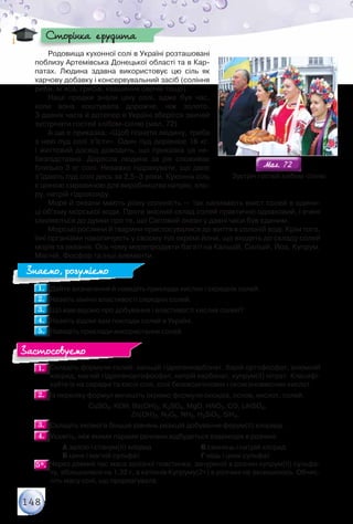 148
Родовища кухонної солі в Україні розташовані
поблизу Артемівська Донецької області та в Кар-
патах. Людина здавна використовує цю сіль як
харчову добавку і консервувальний засіб (соління
риби, м’яса, грибів, квашення овочів тощо).
Наші предки знали ціну солі, адже був час,
коли вона коштувала дорожче, ніж золото.	
З давніх часів й дотепер в Україні зберігся звичай
зустрічати гостей хлібом­-сіллю (мал. 72).
А ще є приказка: «Щоб пізнати людину, треба
з нею пуд солі з’їсти». Один пуд дорівнює 16 кг.	
І життєвий досвід доводить, що приказка ця не-
безпідставна. Доросла людина за рік споживає
близько 3 кг солі. Неважко підрахувати, що двоє
з’їдають пуд солі десь за 2,5–3 роки. Кухонна сіль
є цінною сировиною для виробництва натрію, хло-
ру, натрій гідроксиду.
Моря й океани мають різну солоність — так називають вміст солей в одини-
ці об’єму морської води. Проте якісний склад солей практично однаковий, і вчені
схиляються до думки про те, що Світовий океан у давні часи був єдиним.
Морські рослини й тварини пристосувалися до життя в солоній воді. Крім того,
їхні організми накопичують у своєму тілі окремі йони, що входять до складу солей
морів та океанів. Ось чому морепродукти багаті на Кальцій, Силіцій, Йод, Купрум,
Магній, Фосфор та інші елементи.
1.1. 	Дайте визначення й наведіть приклади кислих і середніх солей.
2.2. 	Назвіть хімічні властивості середніх солей.
3.3. 	Що вам відомо про добування і властивості кислих солей?
4.4. 	Назвіть відомі вам поклади солей в Україні.
5.5. 	Наведіть приклади використання солей.
1.1. 	Складіть формули солей: кальцій гідрогенкарбонат, барій ортофосфат, алюміній
хлорид, магній гідрогенортофосфат, натрій карбонат, купрум(ІІ) нітрат. Класифі-
куйте їх на середні та кислі солі, солі безоксигенових і оксигеновмісних кислот.
2.2. 	Із переліку формул випишіть окремо формули оксидів, основ, кислот, солей.
СuSO4, KОН, Ва(OH)2, K2SO4, MgO, HNO3, CO, LiHSO4,	
Zn(OH)2, N2O5, NH3, H2SiO3, SiH4.
3.3. 	Складіть якомога більше рівнянь реакцій добування ферум(ІІ) хлориду.
4.4. 	Укажіть, між якими парами речовин відбудеться взаємодія в розчині.
		 А залізо і станум(ІІ) хлорид		 В свинець і натрій хлорид
		 Б цинк і магній сульфат	 		 Г мідь і цинк сульфат
5*.5*. 	Через деякий час маса залізної пластинки, зануреної в розчин купрум(ІІ) сульфа-
ту, збільшилася на 1,32 г, а катіонів Купруму(2+) в розчині не залишилось. Обчис-
літь масу солі, що прореагувала.
Сторінка ерудита
Знаємо, розуміємо
Застосовуємо
Мал. 72Мал. 72
Зустріч гостей хлібом-­сіллю
 