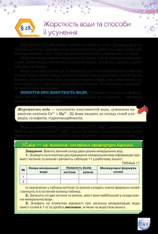 149
Жорсткість води та способи
її усунення
Жорсткість води та способи
її усунення
§28.
Вам відомо, що абсолютно чистих речовин не існує. Дощова, річкова
чи морська вода, підземні води завжди містять домішки, серед яких най-
поширенішими є солі. Тому природна вода буває і жорсткою, і м’якою.
Жорстка вода створює несприятливі умови для функціонування при-
ладів, робота яких пов’язана з гарячою водою, погіршує прання, приго-
тування їжі тощо.
Якщо у складі питної чи мінеральної води катіони Кальцію і Магнію
є корисними у визначених межах споживання, то для води, у якій перуть
білизну, яку кип’ятять (під час приготування страв, чаю, кави тощо), ви-
користовують у системах опалення приміщень, їх наявність небажана і
до певної міри шкідлива.
Поняття про жорсткість води. З наявністю у воді солей Каль-
цію і Магнію — гідрогенкарбонатів, хлоридів та сульфатів — пов’язане
поняття жорсткість води.
Жорсткість води — сукупність властивостей води, зумовлена на-
явністю катіонів Са2+ і Mg2+. Ці йони входять до складу солей хло-
ридів, сульфатів, гідрогенкарбонатів.
Вода,1лякоїміститьдо2ммоль/лйонівСа2+ іMg2+,вважаєтьсям’якою.
Вода із вмістом йонів Са2+ і Mg2+ понад 10 ммоль/л вважається жорсткою.
Прикладом м’якої води є дощова вода, жорсткої — вода морів і океанів.
Завдання. Вивчіть йонний склад двох різних мінеральних вод.
1. Знайдіть на етикетках досліджуваних мінеральних вод інформацію про
вміст катіонів та аніонів і заповніть таблицю 11 у робочому зошиті.
Таблиця 11
№
Назва мінеральної
води
Наявність йонів Молекулярні формули
солейкатіони аніони
1
2
Із зазначених у таблиці катіонів та аніонів складіть хімічні формули солей
і запишіть їх в останній колонці таблиці.
2. Запишіть по два катіони та аніони, вміст яких найбільший у складі кож-
ної мінеральної води.
3. Знайдіть на етикетках відомості про загальну мінералізацію води
(вміст солей в 1 л) та зробіть висновок, м’якою чи жорсткою вона є.
Хімія — це життя: сторінка природодослідникаХімія — це життя: сторінка природодослідника
 