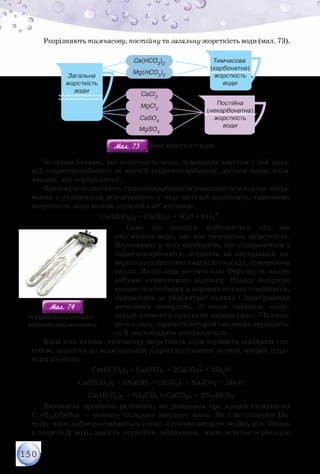 150
Розрізняють тимчасову, постійну та загальну жорсткість води (мал. 73).
Тимчасова
(карбонатна)
жорсткість
води
Постійна
(некарбонатна)
жорсткість
води
Загальна
жорсткість
води
Ca(HCO3
)2
CaCl2
CaSO4
MgSO4
MgCl2
Mg(HCO3
)2
Мал. 73Мал. 73 Види жорсткості води
Зі схеми бачимо, що жорсткість води, зумовлена вмістом у ній каль-
цій гідрогенкарбонату та магній гідрогенкарбонату, дістала назву тим-
часової, або карбонатної.
Враховуючи здатність гідрогенкарбонатів розкладатися під час нагрі-
вання з утворенням нерозчинного у воді кальцій карбонату, тимчасову
жорсткість води можна усунути кип’ятінням:
Са(НСО3)2 = СаСО3↓ + Н2О + СО2↑.
Саме ця реакція відбувається під час
кип’ятіння води, що має тимчасову жорсткість.
Нерозчинні у воді карбонати, що утворюються з
гідрогенкарбонатів, осідають на внутрішній по-
верхні посудин у вигляді білого осаду, утворюючи
накип. Якщо вода містить солі Феруму, то накип
набуває коричневого відтінку. Накип погіршує
процес теплообміну в парових котлах і чайниках,
призводить до перевитрат палива і перегрівання
металевих поверхонь. З часом чайники, нагрі-
вальні елементи пральних машин (мал. 74) вихо-
дять з ладу, просвіти батарей опалення звужують-
ся й тепловіддача погіршується.
Крім кип’ятіння, тимчасову жорсткість води усувають хімічним спо-
собом, додаючи до води кальцій гідроксид (гашене вапно), натрій гідро-
ксид або соду.
Ca(НСО3)2 + Са(ОН)2 = 2СаСО3↓ + 2Н2О
Ca(НСО3)2 + 2NaOH = СаСO3↓ + Na2СО3 + 2Н2О
Ca(НСО3)2 + Na2СО3 = СаСO3↓ + 2NaHCO3
Вивчаючи органічні речовини, ви дізналися про натрій стеариноат
C17H35COONa — основну складову твердого мила. Як і всі сполуки На-
трію, мило добре розчиняється у воді, а розчин виявляє мийну дію. Однак
у жорсткій воді, замість усунення забруднень, мило вступає в реакцію
Мал. 74Мал. 74
Нагрівальний елемент,
вкритий шаром накипу
 