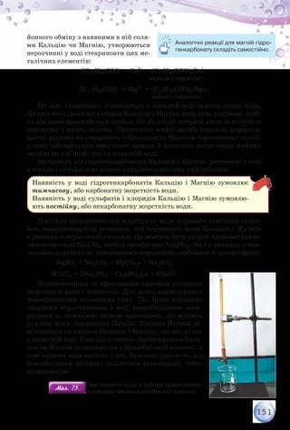 151
йонного обміну з наявними в ній соля-
ми Кальцію чи Магнію, утворюються
нерозчинні у воді стеариноати цих ме-
талічних елементів:
2С17Н35СОO– + Са2+ = (С17Н35СОО)2Са↓;
	 	 	 	 	        кальцій стеариноат
2С17Н35СОО– + Мg2+ = (С17Н35СОО)2Мg↓.
	 	 	 	 	          магній стеариноат
Це їхні «пластівці» з’являються у мильній воді замість густої піни.
До того часу, доки всі катіони Кальцію і Магнію не будуть осаджені, мий-
на дія мила проявляється слабко. Це збільшує витрати мила та погіршує
структуру і якість тканин. Синтетичні мийні засоби (пральні порошки,
пасти, рідини) не утворюють з Кальцієм та Магнієм нерозчинних солей,
а тому забезпечують ефективне прання й економне витрачання мийних
засобів як у м’якій, так і в жорсткій воді.
На відміну від гідрогенкарбонатів Кальцію і Магнію, розчинені у воді
хлориди і сульфати не можна видалити з розчину кип’ятінням.
Наявність у воді гідрогенкарбонатів Кальцію і Магнію зумовлює
тимчасову, або карбонатну жорсткість води.
Наявність у воді сульфатів і хлоридів Кальцію і Магнію зумовлю-
ють постійну, або некарбонатну жорсткість води.
Постійну (некарбонатну) жорсткість води усувають хімічним спосо-
бом, використовуючи речовини, які переводять йони Кальцію і Магнію
з розчину в нерозчинні сполуки. Це можуть бути натрій карбонат (каль-
цинована сода) Na2CO3, натрій ортофосфат Na3РO4. Як і у випадку з тим-
часовою жорсткістю, утворюються нерозчинні карбонати й ортофосфати:
MgSO4 + Na2CO3 = MgCO3↓ + Na2SO4;
3CaCl2 + 2Na3PО4 = Са3(РО4)2↓ + 6NaCl.
Перспективним та ефективним способом усунення
жорсткості води є йонітний. Для цього користуються
йонообмінними колонками (мал. 75). Вони заповнені
твердими нерозчинними у воді йонообмінними мате-
ріалами із загальною назвою катіоніти, що містять
рухливі йони, наприклад Натрію. Катіони Натрію об-
мінюються на катіони Кальцію і Магнію, що містяться
у жорсткій воді. Унаслідок такого обміну катіони Каль-
цію та Магнію залишаються в йонообмінній колонці, а
пом’якшена вода витікає з неї. Важливо також те, що
йонообмінний матеріал піддається регенерації, тобто
відновленню.
Аналогічні реакції для магній гідро-
генкарбонату складіть самостійно.
Мал. 75Мал. 75
Пом’якшення води в лабораторних умовах
                       із використанням йонообмінної колонки
 