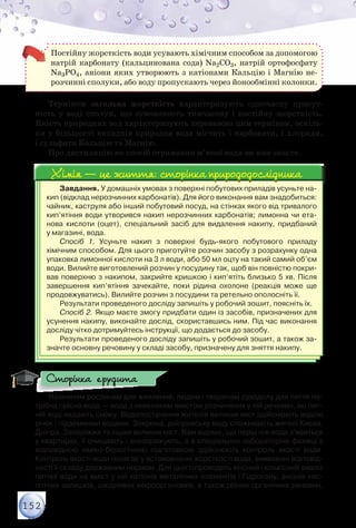152
Постійну жорсткість води усувають хімічним способом за допомогою
натрій карбонату (кальцинована сода) Na2CO3, натрій ортофосфату
Na3РO4, аніони яких утворюють з катіонами Кальцію і Магнію не-
розчинні сполуки, або воду пропускають через йонообмінні колонки.
Терміном загальна жорсткість характеризують одночасну присут-
ність у воді сполук, що зумовлюють тимчасову і постійну жорсткість.
Якість природних вод характеризують переважно цим терміном, оскіль-
ки у більшості випадків природна вода містить і карбонати, і хлориди,
і сульфати Кальцію та Магнію.
Про дистиляцію як спосіб отримання м’якої води ви вже знаєте.
Завдання. У домашніх умовах з поверхні побутових приладів усуньте на-
кип (відклад нерозчинних карбонатів). Для його виконання вам знадобиться:
чайник, каструля або інший побутовий посуд, на стінках якого від тривалого
кип’ятіння води утворився накип нерозчинних карбонатів; лимонна чи ета-
нова кислоти (оцет), спеціальний засіб для видалення накипу, придбаний	
у магазині, вода.
Спосіб 1. Усуньте накип з поверхні будь-якого побутового приладу	
хімічним способом. Для цього приготуйте розчин засобу з розрахунку одна
упаковка лимонної кислоти на 3 л води, або 50 мл оцту на такий самий об’єм
води. Вилийте виготовлений розчин у посудину так, щоб він повністю покри-
вав поверхню з накипом, закрийте кришкою і кип’ятіть близько 5 хв. Після	
завершення кип’ятіння зачекайте, поки рідина охолоне (реакція може ще
продовжуватись). Вилийте розчин з посудини та ретельно ополосніть її.
Результати проведеного досліду запишіть у робочий зошит, поясніть їх.
Спосіб 2. Якщо маєте змогу придбати один із засобів, призначених для
усунення накипу, виконайте дослід, скориставшись ним. Під час виконання
досліду чітко дотримуйтесь інструкції, що додається до засобу.
Результати проведеного досліду запишіть у робочий зошит, а також за-
значте основну речовину у складі засобу, призначену для зняття накипу.
Хімія — це життя: сторінка природодослідникаХімія — це життя: сторінка природодослідника
Наземним рослинам для живлення, людям і тваринам суходолу для пиття по-
трібна прісна вода — вода з невеликим вмістом розчинених у ній речовин, які пит-
ній воді надають смаку. Водопостачання жителів великих міст здійснюють водою
річок і підземними водами. Зокрема, дніпровську воду споживають жителі Києва,
Дніпра, Запоріжжя та інших великих міст. Вам відомо, що перш ніж вода з’явиться
у квартирах, її очищають і знезаражують, а в спеціальних лабораторіях фахівці з
відповідною хіміко-біологічною підготовкою здійснюють контроль якості води.
Контроль якості води полягає у встановленні жорсткості води, виявленні відповід-
ності її складу державним нормам. Для цього проводять якісний і кількісний аналіз
питної води на вміст у ній катіонів металічних елементів і Гідрогену, аніонів кис-
лотних залишків, шкідливих мікроорганізмів, а також різних органічних речовин,
Сторінка ерудита
 