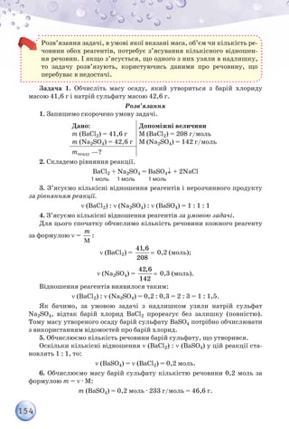 154
Розв’язання задачі, в умові якої вказані маса, об’єм чи кількість ре-
човини обох реагентів, потребує з’ясування кількісного відношен-
ня речовин. І якщо з’ясується, що одного з них узяли в надлишку,
то задачу розв’язують, користуючись даними про речовину, що
перебуває в недостачі.
Задача 1. Обчисліть масу осаду, який утвориться з барій хлориду
масою 41,6 г і натрій сульфату масою 42,6 г.
Розв’язання
1. Запишемо скорочено умову задачі.
Дано:
m (BaCl2) = 41,6 г
m (Na2SO4) = 42,6 г
Допоміжні величини
M (BaCl2) = 208 г/моль
M (Na2SO4) = 142 г/моль
mосаду —?
2. Складемо рівняння реакції.
BaCl2 + Na2SO4 = BaSO4↓ + 2NaCl
                                       1 моль      1 моль          1 моль
3. З’ясуємо кількісні відношення реагентів і нерозчинного продукту
за рівнянням реакції.
ν (BaCl2) : ν (Na2SO4) : ν (BaSO4) = 1 : 1 : 1
4. З’ясуємо кількісні відношення реагентів за умовою задачі.
Для цього спочатку обчислимо кількість речовини кожного реагенту
за формулою ν =
M
m
:
ν (BaCl2) =
41,6
208
= 0,2 (моль);
ν (Na2SO4) =
42,6
142
= 0,3 (моль).
Відношення реагентів виявилося таким:
ν (BaCl2) : ν (Na2SO4) = 0,2 : 0,3 = 2 : 3 = 1 : 1,5.
Як бачимо, за умовою задачі з надлишком узяли натрій сульфат
Na2SO4, відтак барій хлорид BaCl2 прореагує без залишку (повністю).
Тому масу утвореного осаду барій сульфату BaSO4 потрібно обчислювати
з використанням відомостей про барій хлорид.
5. Обчислюємо кількість речовини барій сульфату, що утворився.
Оскільки кількісні відношення ν (BaCl2) : ν (BaSO4) у цій реакції ста-
новлять 1 : 1, то:
ν (BaSO4) = ν (BaCl2) = 0,2 моль.
6. Обчислюємо масу барій сульфату кількістю речовини 0,2 моль за
формулою m = ν · М:
m (BaSO4) = 0,2 моль · 233 г/моль = 46,6 г.
 