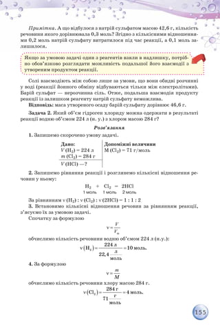 155
Примітка. А що відбулося з натрій сульфатом масою 42,6 г, кількість
речовини якого дорівнювала 0,3 моль? Згідно з кількісними відношення-
ми 0,2 моль натрій сульфату витратилося під час реакції, а 0,1 моль за-
лишилося.
Якщо за умовою задачі один з реагентів взяли в надлишку, потріб-
но обов’язково розглядати можливість подальшої його взаємодії з
утвореним продуктом реакції.
Солі взаємодіють між собою лише за умови, що вони обидві розчинні
у воді (реакції йонного обміну відбуваються тільки між електролітами).
Барій сульфат — нерозчинна сіль. Отже, подальша взаємодія продукту
реакції із залишком реагенту натрій сульфату неможлива.
Відповідь: маса утвореного осаду барій сульфату дорівнює 46,6 г.
Задача 2. Який об’єм гідроген хлориду можна одержати в результаті
реакції водню об’ємом 224 л (н. у.) з хлором масою 284 г?
Розв’язання
1. Запишемо скорочено умову задачі.
Дано:
V (H2) = 224 л	
m (Сl2) = 284 г
Допоміжні величини
M (Сl2) = 71 г/моль
V (HCl) —?
2. Запишемо рівняння реакції і розглянемо кількісні відношення ре-
човин у ньому:
H2 + Сl2 = 2HCl
                                                      1 моль      1 моль      2 моль
За рівнянням ν (H2) : ν (Сl2) : ν (2HCl) = 1 : 1 : 2
3. Встановимо кількісні відношення речовин за рівнянням реакції,
з’ясуємо їх за умовою задачі.
Спочатку за формулою
ν =
V
Vm
обчислимо кількість речовини водню об’ємом 224 л (н.у.):
( )2
л
моль
л
моль
224
H 10 .
22,4
ν = =
4. За формулою
M
ν =
m
обчислимо кількість речовини хлору масою 284 г.
( )2
г
моль
г
моль
284
Cl 4 .
71
ν = =
 