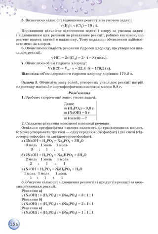156
5. Визначимо кількісні відношення реагентів за умовою задачі:
ν (H2) : ν (Сl2) = 10 : 4.
Порівнявши кількісне відношення водню і хлору за умовою задачі
з відношенням цих речовин за рівнянням реакції, робимо висновок, що
реагент водень взятий в надлишку. Тому подальші обчислення здійсню-
ватимемо за хлором.
6. Обчислимо кількість речовини гідроген хлориду, що утворився вна-
слідок реакції:
ν HCl = 2ν (Сl2) = 2 · 4 = 8 (моль).
7. Обчислимо об’єм гідроген хлориду:
V (HCl) = Vm · ν = 22,4 · 8 = 179,2 (л).
Відповідь: об’єм одержаного гідроген хлориду дорівнює 179,2 л.
Задача 3. Обчисліть масу солей, утворених унаслідок реакції натрій
гідроксиду масою 5 г з ортофосфатною кислотою масою 9,8 г.
Розв’язання
1. Зробимо скорочений запис умови задачі.
Дано:
m (Н3РO4) = 9,8 г
m (NaОН) = 5 г
m (солей) —?
2. Складемо рівняння можливої взаємодії речовин.
Оскільки ортофосфатна кислота належить до трьохосновних кислот,
то може утворювати три солі — одну середню (ортофосфат) і дві кислі (гід-
рогенортофосфат та дигідрогенортофосфат).
а) 3NaОН + Н3РO4 = Na3РO4 + 3Н2O
3 моль 1 моль 1 моль
3 : 1 : 1
б) 2NaОН + Н3РO4 = Na2НРO4 + 2Н2O
2 моль 1 моль 1 моль
2 : 1 : 1
в) NaОН + Н3РO4 = NaН2РO4 + Н2O
1 моль 1 моль 1 моль
1 : 1 : 1
3. З’ясуємо кількісні відношення реагентів і продуктів реакції за кож-
ним рівнянням реакції.
Рівняння а)
ν (NaОН) : ν (Н3РO4) : ν (Na3РO4) = 3 : 1 : 1
Рівняння б)
ν (NaОН) : ν (Н3РO4) : ν (Na3РO4) = 2 : 1 : 1
Рівняння в)
ν (NaОН) : ν (Н3РO4) : ν (Na3РO4) = 1 : 1 : 1
 