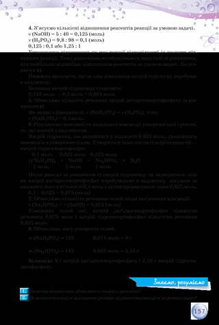 157
4. З’ясуємо кількісні відношення реагентів реакції за умовою задачі.
ν (NaОН) = 5 : 40 = 0,125 (моль)
ν (Н3РO4) = 9,8 : 98 = 0,1 (моль)
0,125 : 0,1 або 1,25 : 1
Установлене відношення не має точної відповідності із жодним рів-
нянням реакції. Тому розпочинаємо обчислювати масу солі за рівнянням,
яке найбільше відповідає відношенню реагентів за умовою задачі. Це рів-
няння в).
Неважко зрозуміти, що за цим рівнянням натрій гідроксид перебуває
в надлишку.
Залишок натрій гідроксиду становить:
0,125 моль — 0,1 моль = 0,025 моль.
5. Обчислимо кількість речовини натрій дигідрогенортофосфату за рів-
нянням в).
Як видно з рівняння в), ν (NaН2РO4) = ν (Н3РO4), тому
ν (NaН2РO4) = 0,1моль.
6. Розглянемо можливість подальшої взаємодії утвореної солі і реаген-
ту, що взятий з надлишком.
Натрій гідроксид, що залишився у кількості 0,025 моль, продовжить
взаємодію з утвореною сіллю. Утвориться інша кисла сіль (рівняння г)) —
натрій гідрогенортофосфат.
0,1 моль 0,025 моль 0,025 моль
г) NaН2РO4 + NaОН = Na2НРO4 + Н2О
1 моль 1 моль 1 моль
Після реакції за рівнянням г) натрій гідроксиду не залишиться, тоді
як натрій дигідрогенортофосфат перебуватиме в надлишку, оскільки за
наявності його в кількості 0,1 моль з лугом прореагувало лише 0,025 моль.
0,1 – 0,025 = 0,075 (моль)
7. Обчислимо кількість речовини солей після закінчення взаємодії.
ν (Na2НРO4) = ν (NaОН) = 0,025 (моль)
Утворених солей дві: натрій дигідрогенортофосфат кількістю
речовини 0,075 моль і натрій гідрогенортофосфат кількістю речовини
0,025 моль.
8. Обчислимо масу утворених солей.
m (NaН2РO4) = 120
г
моль
· 0,075 моль = 9 г
m (Na2НРO4) = 142
г
моль
· 0,025 моль = 3,55 г
Відповідь: 9 г натрій дигідрогенортофосфату і 3,55 г натрій гідроген­
ортофосфату.
1.1. 	За якими формулами обчислюють кількість речовини?
2.2. 	Як визначити кількісні відношення речовин за рівнянням реакції та за умовою задачі?
Знаємо, розуміємо
 