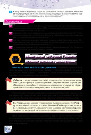 158
3.3. 	У чому полягає відмінність задач на обчислення кількості речовини, маси або
об’єму продукту за рівнянням хімічної реакції, якщо один із реагентів взяли в над-
лишку, від інших типів розрахунків за рівняннями реакцій?
1.1. 	Обчисліть масу амоній сульфату, який утвориться під час пропускання через	
розчин сульфатної кислоти масою 200 г з масовою часткою розчиненої речовини
9,8 % амоніаку об’ємом 11,2 л (н. у.).
2.2. 	У посудину з вапняною водою, маса кальцій гідроксиду в якій становить 3,7 г, про-
пустили вуглекислий газ об’ємом 3,36 л (н. у.). Прозорим чи каламутним буде
вміст посудини після завершення реакції?
3*.3*. 	Яка сіль утвориться внаслідок взаємодії розчину натрій гідроксиду масою 50 г	
з масовою часткою лугу 16 % і розчину ортофосфатної кислоти масою 200 г з	
масовою часткою розчиненої речовини 9,8 %?
4*.4*. 	На цинк хлорид масою 13,6 г подіяли натрій гідроксидом масою 10 г. Обчисліть
масу осаду після закінчення взаємодії речовин.
Мінеральні добрива. Поняття
про кислотні та лужні ґрунти
Мінеральні добрива. Поняття
про кислотні та лужні ґрунти
§30.
Поняття про мінеральні добрива. Вивчаючи природознав-
ство, ви дізналися про існування добрив — речовин чи їхніх сумішей,
що роблять добру справу — збагачують ґрунт поживними речовинами,
сприяють одержанню високих урожаїв.
Добрива — це речовини чи суміші речовин, хімічні елементи яких
необхідні для росту й розвитку рослин. Добрива вносять у ґрунт для
збільшення врожайності сільськогосподарських культур та підви-
щення їх стійкості до несприятливих кліматичних умов.
У рослинних організмах трапляється майже 70 хімічних елементів (їх
ще називають елементами живлення рослин). Такі елементи, як Нітро-
ген, Калій, Фосфор надходять до них з ґрунту в найбільшій кількості.
Без Нітрогену не можуть утворюватися білкові молекули, без Фосфо-
ру — нуклеїнові кислоти, вітаміни. Завдяки Калію пришвидшується
фотосинтез, поліпшується накопичення сахарози в цукрових буряках
і крохмалю в картоплі, зміцнюються стебла злакових рослин тощо.
Щоб природним способом відновити у ґрунті вміст життєво необхід-
них рослинам хімічних елементів, потрібний тривалий час. Для стабіль-
ного отримання високих урожаїв у ґрунт вносять мінеральні (мал. 76) й
органічні добрива.
Застосовуємо
 