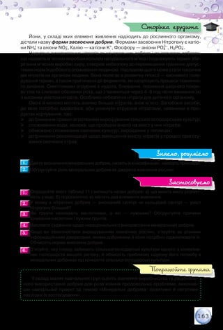 163
Йони, у складі яких елемент живлення надходить до рослинного організму,
дістали назву форми засвоєння добрив. Формами засвоєння Нітрогену є катіо-
ни NH4
+ та аніони NO3
–, Калію — катіони K+, Фосфору — аніони PO4
3–
, H2PO4
–.
Надмірне використання нітратів як мінеральних добрив і як харчових добавок,
що надають м’ясним виробам кольору натурального м’яса і подовжують термін збе-
рігання м’ясних виробів і сиру, створює небезпеку до перевищення гранично допус-
тимих норм їх добового споживання людиною. Наслідком цього може стати токсична
дія нітратів на організм людини. Вона полягає в розвитку гіпоксії — кисневого голо-
дування тканин, а також пригніченні дії ферментів, які каталізують процеси тканинно-
го дихання. Симптомами отруєння є нудота, блювання, посиніння шкірного покри-
ву тіла та слизової оболонки рота, що з’являються через 4–6 год після вживання їжі	
з високим умістом нітратів. Особливо небезпечні нітрати для дитячого організму.
Овочі й молоко містять значно більше нітратів, аніж м’ясо. Запобіжні засоби,
до яких потрібно вдаватися, аби уникнути отруєння нітратами, наявними в про-
дуктах харчування, такі:
 дотримання правил агротехніки вирощування сільськогосподарських культур;
 споживання води, молока, що пройшли аналіз на вміст у них нітратів;
 обмежене споживання овочевих культур, вирощених у теплицях;
 дотримання рекомендацій щодо зменшення вмісту нітратів у процесі приготу-
вання овочевих страв.
1.1. 	Дайте визначення мінеральних добрив, назвіть їх класифікацію, наведіть приклади.
2.2. 	Обґрунтуйте роль мінеральних добрив як джерела живлення рослин.
1.1. 	Опрацюйте вміст таблиці 11 і випишіть назви добрив: а) що мають малу розчин-
ність у воді; б) гігроскопічні; в) містять два елементи живлення.
2.2. 	У якому з нітратних добрив — амоніачній селітрі чи кальцієвій селітрі — уміст	
Нітрогену більший?
3.3. 	Які ґрунти називають кислотними, а які — лужними? Обґрунтуйте причини	
існування кислотних і лужних ґрунтів.
4.4. 	Висловте судження щодо нераціонального використання мінеральних добрив.
5.5. 	Якщо ви захоплюєтеся вирощуванням кімнатних рослин, з’ясуйте за різними	
інформаційними джерелами, якими добривами й коли потрібно підживлювати їх.
Обчисліть норми внесення добрив.
6.6. 	З’ясуйте, яку площу займають сільськогосподарські культури одного з колектив-
них господарств вашого регіону, й обчисліть приблизну щорічну його потребу в
мінеральних добривах під конкретні сільськогосподарські культури.
У складі малих навчальних груп оцініть значення виробництва та раціональ-
ного використання добрив для розв’язання продовольчої проблеми, виконав-
ши навчальний проект за темою «Мінеральні добрива: позитивні й негативні
наслідки їх застосування».
Сторінка ерудита
Знаємо, розуміємо
Застосовуємо
Попрацюйте групами
 