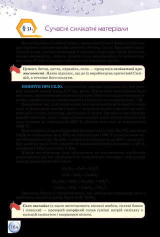 164
Сучасні силікатні матеріалиСучасні силікатні матеріали§31.
Високі будинки й глибокі тунелі, мости через ріки й багато інших спо-
руд зведено з використанням цементу, бетону, цегли. Красивий і прак-
тичний посуд, сучасні телевізори й медична апаратура, вікна будинків,
салони автомобілів, літаків, потягів тощо виготовляють із використан-
ням скла. У побуті використовують різні керамічні вироби.
Цемент, бетон, цегла, кераміка, скло — продукція силікатної про-
мисловості. Назва підказує, що до їх виробництва причетний Силі-
цій, а точніше його сполуки.
Поняття про скло. Археологічні знахідки доводять, що цей мате-
ріал відомий людям понад 5–6 тис. років. Перше його застосування було
пов’язане з виготовленням жіночих прикрас. Нині скло широко використо-
вують у різних галузях промисловості й сільського господарства (мал. 79).
Знадобився час, щоб люди навчилися виготовляти різноманітні види
скла та формувати вироби з нього — видувати скляні ємності, прокату-
вати скло в тонкі пластини, витягувати в нитки. Виготовлення скляних
виробів можливе лише з гарячої розплавленої маси, а розм’якшуватися
скло починає за температури 900 °С, рідким скло стає за температури
1500 °С.
Виготовляють (варять) звичайне віконне скло із соди Na2СO3, вапняку
CaСO3 та кварцового піску SiO2 за температури 1500 °С у спеціальних пе-
чах безперервної дії. За добу з однієї печі одержують до 300 т продукції.
Про розміри такої печі, свідчить її варильний басейн довжиною у 40 м,
шириною у 10 м і висотою у 1,5 м.
Хімізм виготовлення скла ґрунтується на властивостях карбонатів
розкладатися під час нагрівання та властивостях основних і кислотних
оксидів взаємодіяти між собою:
CaСO3 = СаО + СO2↑;
СаО + SiO2 = CaSiO3;
Na2СO3 + SiO2 = Na2SiO3 + СO2↑;
CaСO3 + SiO2 = CaSiO3 + СO2↑.
Сировину беруть у співвідношенні, що забезпечує утворення скла з
приблизно таким складом: Na2О · CaO · 6SiO2.
Скло звичайне (з нього виготовляють віконні шибки, скляні банки
і пляшки) — прозорий аморфний сплав суміші натрій силікату з
кальцій силікатом і кварцовим піском.
 