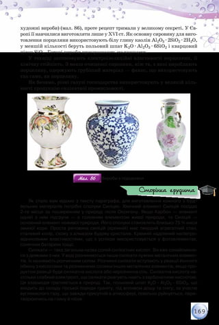 169
художні вироби) (мал. 86), проте рецепт тримали у великому секреті. У Єв-
ропі її навчилися виготовляти лише у ХVІ ст. Як основну сировину для виго-
товлення порцеляни використовують білу глину каолін Al2O3 · 2SiO2 · 2H2O,
у меншій кількості беруть польовий шпат K2O · Al2O3 · 6SiO2 і кварцовий
пісок SiO2. Готові вироби прикрашають малюнками.
У техніці застосовують електроізоляційні властивості порцеляни, її
хімічну стійкість. З менш очищеної сировини, ніж та, з якої виробляють
порцеляну, одержують грубіший матеріал — фаянс, що використовують
так само, як порцеляну.
Як бачимо, різні галузі господарства використовують у великій кіль-
кості продукцію силікатної промисловості.
Мал. 86Мал. 86 Вироби з порцеляни
Як стало вам відомо з тексту параграфа, для виготовлення кожного з буді-
вельних матеріалів потрібні сполуки Силіцію. Хімічний елемент Силіцій посідає	
2-ге місце за поширенням у природі після Оксигену. Якщо Карбон — елемент	
однієї з ним підгрупи — є головним елементом живої природи, то Силіцій —	
основний елемент неживої природи. Його сполуки становлять близько 75 % маси
земної кори. Проста речовина силіцій (кремній) має твердий агрегатний стан,
сталевий колір, схожу з алмазом будову кристалів. Кремній наділений напівпро-
відниковими властивостями, що з успіхом використовується у фотоелементах,
сонячних батареях тощо.
Силікати — така загальна назва солей силікатних кислот. Ви вже ознайомили-
ся з деякими з них. У воді розчиняються лише силікати лужних металічних елемен-
тів. Їх називають розчинним склом. Розчинні силікати вступають у реакції йонного
обміну з кислотами та розчинними солями інших металічних елементів, якщо про-
дуктом реакції буде силікатна кислота або нерозчинна сіль. Силікатна кислота на-
стільки слабкий електроліт, що силікати реагують навіть з карбонатною кислотою.
Ця взаємодія трапляється в природі. Так, польовий шпат K2О · Al2О3 · 6SiO2, що
входить до складу гірської породи граніту, під впливом дощу та снігу, за участю
вуглекислого газу, що завжди присутній в атмосфері, повільно руйнується, пере-
творюючись на глину й пісок.
Сторінка ерудита
 