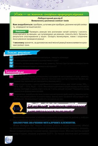 170
Лабораторний дослід 8
Виявлення у розчинах силікат-іонів
Вам знадобляться: пробірки, штативи для пробірок, розчини натрій силіка-
ту, хлоридної чи іншої кислот.
Завдання.Завдання. Проведіть реакцію між розчинами натрій силікату і кислоти.
Спостерігайте за явищем, що супроводжує цю реакцію, поясніть його. Запишіть
результати спостереження у зошит. Складіть молекулярне, повне і скорочене
йонні рівняння проведеної реакції.
У висновку зазначте, за допомогою якої якісної реакції можна виявити в роз-
чині силікат-іони.
Хімія — це життя: сторінка природодослідникаХімія — це життя: сторінка природодослідника
1.1. 	Назвіть відомі вам будівельні матеріали, наведіть приклади.
2.2. 	Як різні добавки впливають на властивості скла?
3.3. 	Поясніть, на яких властивостях скла, цементу, бетону ґрунтується їх використання.
4.4. 	Для чого використовують силікатні матеріали?
1.1. 	З’ясуйте, що у вашому домашньому господарстві виготовлено зі скла, цементу,
бетону, кераміки, порцеляни, фаянсу. Скільки назв налічує їх перелік? Зробіть ви-
сновок про значення цих матеріалів у вашому житті.
2.2. 	Один із сортів скла, з якого виробляють столовий посуд, має такий склад: SiO2 —
75 %, CaO — 12 %, Na2O — 13 %. Яка кількість речовини натрій оксиду та силіцій(IV)
оксиду припадає в цьому сорті скла на 1 моль кальцій оксиду? Передайте склад
такого скла формулами оксидів.
3.3. 	Поцікавтесь, виробництво яких силікатних матеріалів здійснюють у вашому регіо-
ні, які там умови роботи та оплата праці, фахівці яких професій обслуговують ви-
робництво. За можливості здійсніть екскурсію до них.
Біологічне значення металічних
і неметалічних елементів
Біологічне значення металічних
і неметалічних елементів
§32.
Біологічне значення хімічних елементів зумовлене їх роллю у побудо-
ві тіла і процесах життєдіяльності всіх організмів.
Біологічне значення металічних елементів.
Йони Натрію Na+ беруть активну участь у водно-сольовому обміні
та підтриманні кислотно-лужної рівноваги в організмі тварин і людини.
Вони є в еритроцитах і плазмі крові, травних соках. Масова частка натрій
хлориду в крові людини дорівнює 0,9 %. Із таким вмістом цієї речовини
Знаємо, розуміємо
Застосовуємо
 