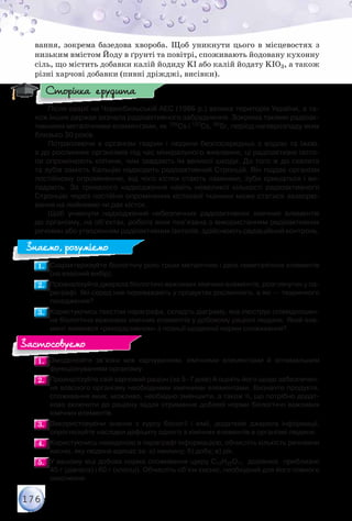 176
вання, зокрема базедова хвороба. Щоб уникнути цього в місцевостях з
низьким вмістом Йоду в ґрунті та повітрі, споживають йодовану кухонну
сіль, що містить добавки калій йодиду KI або калій йодату KIO3, а також
різні харчові добавки (пивні дріжджі, висівки).
Після аварії на Чорнобильській АЕС (1986 р.) велика територія України, а та-
кож інших держав зазнала радіоактивного забруднення. Зокрема такими радіоак-
тивними металічними елементами, як 135Сs і 137Сs, 90Sr, період напіврозпаду яких
близько 30 років.
Потрапляючи в організм тварин і людини безпосередньо з водою та їжею,	
а до рослинних організмів під час мінерального живлення, ці радіоактивні ізото-
пи опромінюють клітини, чим завдають їм великої шкоди. До того ж до скелета	
та зубів замість Кальцію надходить радіоактивний Стронцій. Він піддає організм
постійному опроміненню, від чого кістки стають ламкими, зуби кришаться і ви-
падають. За тривалого надходження навіть невеликої кількості радіоактивного
Стронцію через постійне опромінення кісткової тканини може статися захворю-
вання на лейкемію чи рак кісток.
Щоб уникнути надходження небезпечних радіоактивних хімічних елементів	
до організму, на об’єктах, робота яких пов’язана з використанням радіоактивних
речовин або утворенням радіоактивних ізотопів, здійснюють радіаційний контроль.
1.1. 	Схарактеризуйте біологічну роль трьох металічних і двох неметалічних елементів
(на власний вибір).
2.2. 	Проаналізуйте джерела біологічно важливих хімічних елементів, розглянутих у па-
раграфі. Які серед них переважають у продуктах рослинного, а які — тваринного
походження?
3.3. 	Користуючись текстом параграфа, складіть діаграму, яка ілюструє співвідношен-
ня біологічно важливих хімічних елементів у добовому раціоні людини. Який еле-
мент виявився «рекордсменом» з позиції щоденної норми споживання?
1.1. 	Змоделюйте зв’язки між харчуванням, хімічними елементами й оптимальним
функціонуванням організму.
2.2. 	Проаналізуйте свій харчовий раціон (за 5–7 днів) й оцініть його щодо забезпечен-
ня власного організму необхідними хімічними елементами. Визначте продукти,
споживання яких, можливо, необхідно зменшити, а також ті, що потрібно додат-
ково включити до раціону задля отримання добової норми біологічно важливих
хімічних елементів.
3.3. 	Використовуючи знання з курсу біології і хімії, додаткові джерела інформації,
спрогнозуйте наслідки дефіциту одного з хімічних елементів в організмі людини.
4.4. 	Користуючись наведеною в параграфі інформацією, обчисліть кількість речовини
кисню, яку людина вдихає за: а) хвилину; б) добу; в) рік.
5.5. 	У вашому віці добова норма споживання цукру C12H22O11  дорівнює  приблизно	
45 г (дівчата) і 60 г (хлопці). Обчисліть об’єм кисню, необхідний для його повного
окиснення.
Сторінка ерудита
Знаємо, розуміємо
Застосовуємо
 