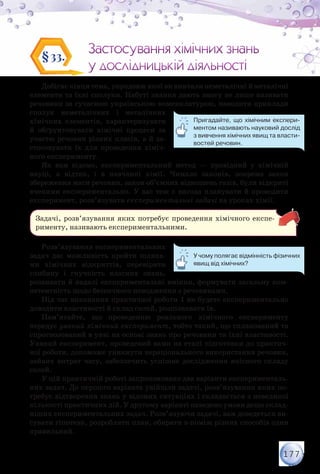 177
Застосування хімічних знань
у дослідницькій діяльності
Застосування хімічних знань
у дослідницькій діяльності
§33.
Добігає кінця тема, упродовж якої ви вивчали неметалічні й металічні
елементи та їхні сполуки. Набуті знання дають змогу не лише називати
речовини за сучасною українською номенклатурою, наводити приклади
сполук неметалічних і металічних
хімічних елементів, характеризувати
й обґрунтовувати хімічні процеси за
участю речовин різних класів, а й за-
стосовувати їх для проведення хіміч-
ного експерименту.
Як вам відомо, експериментальний метод — провідний у хімічній
науці, а відтак, і в навчанні хімії. Чимало законів, зокрема закон
збереження маси речовин, закон об’ємних відношень газів, були відкриті
вченими експериментально. У вас теж є нагода планувати й проводити
експеримент, розв’язувати експериментальні задачі на уроках хімії.
Задачі, розв’язування яких потребує проведення хімічного експе-
рименту, називають експериментальними.
Розв’язування експериментальних
задач дає можливість пройти шляха-
ми хімічних відкриттів, перевірити
глибину і гнучкість власних знань,
розвивати й надалі експериментальні вміння, формувати загальну ком-
петентність щодо безпечного поводження з речовинами.
Під час виконання практичної роботи 1 ви будете експериментально
доводити властивості й склад солей, розпізнавати їх.
Пам’ятайте, що проведенню реального хімічного експерименту
передує уявний хімічний експеримент, тобто такий, що спланований та
спрогнозований в уяві на основі знань про речовини та їхні властивості.
Уявний експеримент, проведений вами на етапі підготовки до практич-
ної роботи, допоможе уникнути нераціонального використання речовин,
зайвих витрат часу, забезпечить успішне дослідження якісного складу
солей.
У цій практичній роботі запропоновано два варіанти експерименталь-
них задач. До першого варіанта увійшли задачі, розв’язування яких по-
требує відтворення знань у відомих ситуаціях і складається з невеликої
кількості практичних дій. У другому варіанті наведено умови дещо склад-
ніших експериментальних задач. Розв’язуючи задачі, вам доведеться ви-
сувати гіпотези, розробляти план, обирати з-поміж різних способів один
правильний.
Пригадайте, що хімічним експери-
ментом називають науковий дослід
з вивчення хімічних явищ та власти-
востей речовин.
У чому полягає відмінність фізичних
явищ від хімічних?
 