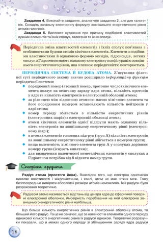 16
Завдання 4. Виконайте завдання, аналогічне завданню 2, але для галоге-
нів. Складіть загальну електронну формулу зовнішнього енергетичного рівня
атомів галогенів.
Завдання 5. Висловте судження про причину подібності властивостей
лужних елементів та їхніх сполук, галогенів та їхніх сполук.
Періодична зміна властивостей елементів і їхніх сполук пов’язана з
особливостями будови атомів хімічних елементів. Елементи з подібни-
ми властивостями й однаковою формою оксидів, гідроксидів, летких
сполукзГідрогеноммаютьоднаковуелектроннуконфігураціюзовніш-
нього енергетичного рівня, яка з певною періодичністю повторюється.
Періодична система й будова атома. З’ясування фізич-
ної суті періодичного закону значно розширило інформаційну функцію
періо­дичної системи:
¡¡ порядковий номер (атомний номер, протонне число) хімічного еле-
мента вказує на величину заряду ядра атома, кількість протонів
у ядрі та кількість електронів в електронній оболонці атома;
¡¡ 	за різницею між відносною атомною масою хімічного елемента та
його порядковим номером встановлюють кількість нейтронів у
ядрі атома;
¡¡ 	номер періоду збігається з кількістю енергетичних рівнів
(електрон­них шарів) в електронній оболонці атома;
¡¡ атоми хімічних елементів однієї підгрупи мають однакову кіль-
кість електронів на зовнішньому енергетичному рівні (електрон­
ному шарі);
¡¡ в атомах елементів головних підгруп (груп А) кількість електронів
на зов­нішньому енергетичному рівні збігається з номером групи;
¡¡ вища валентність хімічного елемента груп А у сполуках дорівнює
номеру групи (існують винятки);
¡¡ для визначення валентності неметалічних елементів у сполуках з
Гідрогеном потрібно від 8 відняти номер групи.
Радіус атома (простого йона). Внаслідок того, що електрон одночасно	
виявляє властивості і мікрочастинки, і хвилі, атом не має чітких меж. Тому	
безпосередньо виміряти абсолютні розміри атомів неможливо. Їхні радіуси було
розраховано теоретично.
Радіусом атома називається відстань від центра ядра до сферичної поверх-
ні електронної оболонки, ймовірність перебування на якій електронів зо-
внішнього енергетичного рівня найбільша.
Що більша кількість енергетичних рівнів в електронній оболонці атома, то
більший його радіус. Та це не означає, що за наявності в елементів одного періоду	
однакової кількості енергетичних рівнів їх радіуси однакові. Теоретичні розрахун­
ки показали, що в межах одного періоду зі збільшенням заряду ядра радіуси
Сторінка ерудита
 