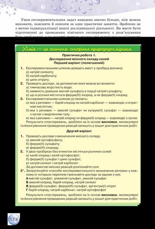 178
Умов експериментальних задач наведено значно більше, ніж можна
виконати, пояснити й описати за одне практичне заняття. Зроблено це
з метою індивідуалізації вашої дослідницької діяльності. Ви маєте бути
підготовлені до проведення хімічного експерименту з розв’язування
будь-якої задачі, а на занятті вчитель вкаже, які задачі має розв’язувати
кожен з вас.
Практична робота 1.
Дослідження якісного складу солей
Перший варіант (полегшений)
1.	 Експериментальним шляхом доведіть вміст у пробірці розчину:
а)	натрій силікату;
б)	натрій карбонату;
в)	цинк нітрату.
2.	 Проведіть досліди, за допомогою яких можна встановити:
а)	тимчасову жорсткість води;
б)	наявність домішок магній сульфату в порції натрій сульфату;
в)	що в розчині міститься ферум(ІІІ) хлорид, а не ферум(ІІ) хлорид.
3.	 Експериментальним шляхом установіть:
а)	яка з речовин — барій хлорид чи натрій карбонат — взаємодіє з нітрат-
ною кислотою;
б)	яка з речовин — амоній сульфат чи купрум(ІІ) сульфат — взаємодіє	
з лугом з виділенням газу;
в)	яка з речовин — натрій хлорид чи ферум(ІІ) хлорид — взаємодіє з лугом.
Результати спостережень, зроблені на їх основі висновки, молекулярні
та йонні рівняння проведених реакцій запишіть у зошит для практичних робіт.
Другий варіант
1.	 Проведіть досліди з визначення якісного складу:
а)	амоній ортофосфату;
б)	ферум(ІІ) сульфату;
в)	ферум(ІІІ) хлориду.
2.	 У двох пробірках без етикеток містяться розчини солей:
а)	калій хлорид і калій ортофосфат;
б)	ферум(ІІ) сульфат і цинк сульфат;
в)	натрій силікат і натрій карбонат.
За допомогою якісних реакцій розпізнайте солі.
3*.	Запропонуйте способи експериментального визначення речовин у кож-
ному із чотирьох переліків і виконайте досліди за одним з них.
А магній сульфат, алюміній сульфат, амоній сульфат
Б амоній хлорид, барій хлорид, натрій силікат
В ферум(ІІ) сульфат, ферум(ІІІ) сульфат, аргентум(І) нітрат
Г барій хлорид, натрій карбонат, натрій ортофосфат
Результати спостережень, зроблені на їх основі висновки, молекулярні
та йонні рівняння проведених реакцій запишіть у зошит для практичних робіт.
Хімія — це життя: сторінка природодослідникаХімія — це життя: сторінка природодослідника
 