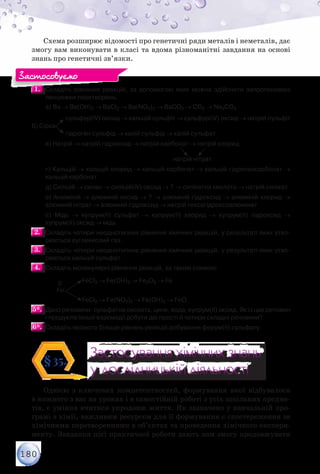 180
Схема розширює відомості про генетичні ряди металів і неметалів, дає
змогу вам виконувати в класі та вдома різноманітні завдання на основі
знань про генетичні зв’язки.
1.1. 	Складіть рівняння реакцій, за допомогою яких можна здійснити запропоновані
ланцюжки перетворень.
	 а) Ва → Ва(ОН)2 → ВaCl2 → Вa(NO3)2 → BaCO3 → CO2 → Na2CO3
	 	       cульфур(ІV) оксид → кальцій сульфіт → сульфур(ІV) оксид → натрій сульфіт
б) Сірка
	 	       гідроген сульфід → калій сульфід → калій сульфат
	 в) Натрій → натрій гідроксид → натрій карбонат → натрій хлорид
	 	 	 	                	 	                 
	 	 	 	 	 	            натрій нітрат
	 г) Кальцій → кальцій хлорид → кальцій карбонат → кальцій гідрогенкарбонат →
кальцій карбонат
	 д) Силіцій → силан → силіцій(ІV) оксид → ? → силікатна кислота → натрій силікат
	 е) Алюміній → алюміній оксид → ? → алюміній гідроксид → алюміній хлорид →
алюміній нітрат → алюміній гідроксид → натрій гексагідроксоалюмінат
	 є) Мідь → купрум(ІІ) сульфат → купрум(ІІ) хлорид → купрум(ІІ) гідроксид →
купрум(ІІ) оксид → мідь
2.2. 	Складіть чотири неоднотипних рівняння хімічних реакцій, у результаті яких утво-
рюється вуглекислий газ.
3.3. 	Складіть чотири неоднотипних рівняння хімічних реакцій, у результаті яких утво-
рюється кальцій сульфат.
4.4. 	Складіть молекулярні рівняння реакцій, за такою схемою:
	 	
0
	 FeCl3 → Fe(OH)3 → Fe2О3 → Fe
	 	 Fe
	 	 	 FeCl2 → Fe(NO3)2 → Fe(ОН)2 → FeO.
5*.5*. 	Дано речовини: сульфатна кислота, цинк, вода, купрум(ІІ) оксид. Як із цих речовин
і продуктів їхньої взаємодії добути дві прості й чотири складні речовини?
6*.6*. 	Складіть якомога більше рівнянь реакцій добування ферум(ІІ) сульфату.
Застосування хімічних знань
у дослідницькій діяльності
Застосування хімічних знань
у дослідницькій діяльності
§35.
Однією з ключових компетентностей, формування якої відбувалося
в кожного з вас на уроках і в самостійній роботі з усіх шкільних предме-
тів, є уміння вчитися упродовж життя. Як зазначено у навчальній про-
грамі з хімії, важливим ресурсом для її формування є спостереження за
хімічними перетвореннями в об’єктах та проведення хімічного експери-
менту. Завдання цієї практичної роботи дають вам змогу продовжувати
Застосовуємо
 