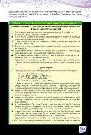 181
формувати ключову компетентність вчитися упродовж життя та предмет-
ну компетентність з хімії. Як і в практичній роботі 1 завдання розподіле-
но на два варіанти.
Практична робота 2. Генетичні зв’язки між неорганічними речовинами
Перший варіант (полегшений)
1.	 Експериментально встановіть, чи взаємодіє ферум(ІІ) сульфат з:
	 а) лугом; б) міддю; в) барій хлоридом.
2.	 Визначте, чи містить виданий вам порошкоподібний купрум(ІІ) оксид до-
мішки порошкоподібного заліза.
3.	 Проведіть досліди, за допомогою яких виявіть тимчасову твердість ви-
даної вам порції води.
4.	 Визначте, чи містить виданий вам твердий натрій сульфат домішки маг-
ній сульфату.
5.	 Експериментальним шляхом установіть, яка з речовин — барій хлорид	
чи натрій карбонат — взаємодіє з нітратною кислотою.
6.	 Експериментальним шляхом з’ясуйте, яка з речовин — натрій хлорид	
чи амоній хлорид — взаємодіє з лугом.
Результати спостережень, зроблені на їх основі висновки, молекулярні
та йонні рівняння проведених реакцій запишіть у зошит для практичних
робіт.
Другий варіант
1.	 Проведіть досліди, що підтверджують генетичні зв’язки в таких рядах:
	 а) С → СО2 → СаСО3 → СО2;
	 б) Mg → MgO → MgCl2 → Mg(NO3)2;
	 в) Cu → CuO → CuCl2 → Cu(OH)2;
	 г) Zn → ZnCl2 → Zn(OH)2 → Na2[Zn(OH)4].
2.	 Добудьте реакцією обміну між розчинною сіллю і лугом дві нерозчинні	
у воді сполуки — алюміній гідроксид і ферум(ІІ) гідроксид. Експеримен-
тальним шляхом з’ясуйте, яка з речовин виявляє амфотерні властивості.
3.	 У трьох пробірках без етикеток містяться розчини магній сульфату, алю-
міній сульфату і сульфатної кислоти. Визначте, у якій із пробірок містить-
ся кожна з цих речовин.
4.	 У трьох пробірках без етикеток містяться розчини амоній хлориду, барій
хлориду і хлоридна кислота. Визначте, у якій із пробірок міститься кожна
з цих речовин.
5.	 У трьох пробірках без етикеток містяться розчини ферум(ІІ) сульфату,
ферум(ІІІ) сульфату та амоній сульфату. За допомогою лише одного реа-
генту визначте, у якій із пробірок міститься кожна з цих речовин.
6.	 У трьох пробірках без етикеток містяться розчини барій хлориду, натрій
карбонату і натрій гідроксиду. За допомогою лише одного реагенту ви-
значте, у якій із пробірок міститься кожна з цих речовин.
Результати спостережень, зроблені на їх основі висновки, молекулярні
та йонні рівняння проведених реакцій запишіть у зошит для практичних робіт.
Хімія — це життя: сторінка природодослідникаХімія — це життя: сторінка природодослідника
 