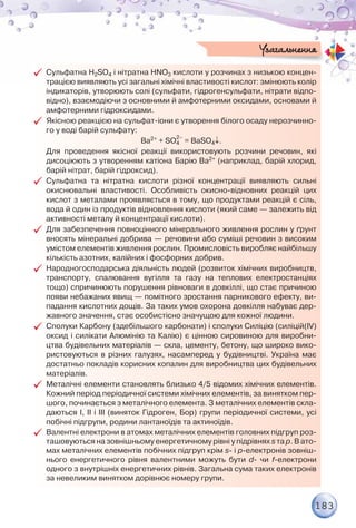 183
99 Сульфатна H2SO4 і нітратна HNO3 кислоти у розчинах з низькою концен-
трацією виявляють усі загальні хімічні властивості кислот: змінюють колір
індикаторів, утворюють солі (сульфати, гідрогенсульфати, нітрати відпо-
відно), взаємодіючи з основними й амфотерними оксидами, основами й
амфотерними гідроксидами.
99 Якісною реакцією на сульфат-іони є утворення білого осаду нерозчинно-
го у воді барій сульфату:
Ba2+ + SO4
2–
= BaSO4↓.
	 Для проведення якісної реакції використовують розчини речовин, які
дисоціюють з утворенням катіона Барію Ba2+ (наприклад, барій хлорид,
барій нітрат, барій гідроксид).
99 Cульфатна та нітратна кислоти різної концентрації виявляють сильні
окиснювальні властивості. Особливість окисно-відновних реакцій цих
кислот з металами проявляється в тому, що продуктами реакцій є сіль,
вода й один із продуктів відновлення кислоти (який саме — залежить від
активності металу й концентрації кислоти).
99 Для забезпечення повноцінного мінерального живлення рослин у ґрунт
вносять мінеральні добрива — речовини або суміші речовин з високим
умістом елементів живлення рослин. Промисловість виробляє найбільшу
кількість азотних, калійних і фосфорних добрив.
99 Народногосподарська діяльність людей (розвиток хімічних виробництв,
транспорту, спалювання вугілля та газу на теплових електростанціях
тощо) спричинюють порушення рівноваги в довкіллі, що стає причиною
появи небажаних явищ — помітного зростання парникового ефекту, ви-
падання кислотних дощів. За таких умов охорона довкілля набуває дер-
жавного значення, стає особистісно значущою для кожної людини.
99 Сполуки Карбону (здебільшого карбонати) і сполуки Силіцію (силіцій(ІV)
оксид і силікати Алюмінію та Калію) є цінною сировиною для виробни-
цтва будівельних матеріалів — скла, цементу, бетону, що широко вико-
ристовуються в різних галузях, насамперед у будівництві. Україна має
достатньо покладів корисних копалин для виробництва цих будівельних
матеріалів.
99 Металічні елементи становлять близько 4/5 відомих хімічних елементів.
Кожний період періодичної системи хімічних елементів, за винятком пер-
шого, починається з металічного елемента. З металічних елементів скла-
даються І, ІІ і ІІІ (виняток Гідроген, Бор) групи періодичної системи, усі
побічні підгрупи, родини лантаноїдів та актиноїдів.
99 Валентні електрони в атомах металічних елементів головних підгруп роз-
ташовуються на зовнішньому енергетичному рівні у підрівнях s та p. В ато-
мах металічних елементів побічних підгруп крім s- і p-електронів зовніш-
нього енергетичного рівня валентними можуть бути d- чи f-електрони
одного з внутрішніх енергетичних рівнів. Загальна сума таких електронів
за невеликим винятком дорівнює номеру групи.
Узагальнення
 