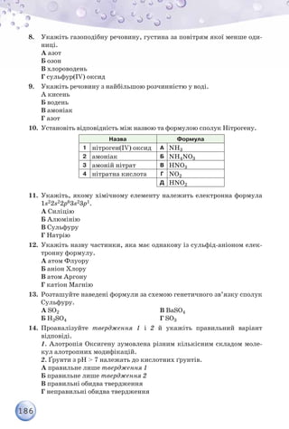 186
8.	 Укажіть газоподібну речовину, густина за повітрям якої менше оди-
ниці.
А азот
Б озон
В хлороводень
Г сульфур(ІV) оксид
9.	 Укажіть речовину з найбільшою розчинністю у воді.
А кисень
Б водень
В амоніак
Г азот
10.	 Установіть відповідність між назвою та формулою сполук Нітрогену.
Назва Формула
1 нітроген(ІV) оксид А NH3
2 амоніак Б NH4NO3
3 амоній нітрат В HNO3
4 нітратна кислота Г NO2
Д HNO2
11.	 Укажіть, якому хімічному елементу належить електронна формула
1s22s22p63s23p1.
А Силіцію
Б Алюмінію
В Сульфуру
Г Натрію
12.	 Укажіть назву частинки, яка має однакову із сульфід-аніоном елек-
тронну формулу.
А атом Флуору
Б аніон Хлору
В атом Аргону
Г катіон Магнію
13.	 Розташуйте наведені формули за схемою генетичного зв’язку сполук
Сульфуру.
А SO2
Б H2SO4
В BaSO4
Г SO3
14.	 Проаналізуйте твердження 1 і 2 й укажіть правильний варіант
відповіді.
	 1. Алотропія Оксигену зумовлена різним кількісним складом моле-
кул алотропних модифікацій.
	 2. Ґрунти з рН > 7 належать до кислотних ґрунтів.
	А правильне лише твердження 1
	Б правильне лише твердження 2
	В правильні обидва твердження
	Г неправильні обидва твердження
 