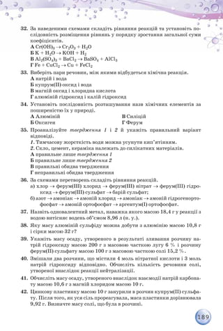 189
32.	 За наведеними схемами складіть рівняння реакцій та установіть по-
слідовність розміщення рівнянь у порядку зростання загальної суми
коефіцієнтів.
А Cr(OH)3 → Cr2O3 + H2O
Б K + H2O → KOH + H2
В Al2(SO4)3 + BaCl2 → BaSO4 + AlCl3
Г Fe + CuCl2 → Cu + FeCl2
33.	 Виберіть пари речовин, між якими відбудеться хімічна реакція.
А натрій і вода
Б купрум(ІІ) оксид і вода
В магній оксид і хлоридна кислота
Г алюміній гідроксид і калій гідроксид
34.	 Установіть послідовність розташування назв хімічних елементів за
поширеністю їх у природі.
А Алюміній
Б Оксиген
В Силіцій
Г Ферум
35.	 Проаналізуйте твердження 1 і 2 й укажіть правильний варіант
відповіді.
	 1. Тимчасову жорсткість води можна усунути кип’ятінням.
	 2. Скло, цемент, кераміка належать до силікатних матеріалів.
А правильне лише твердження 1
Б правильне лише твердження 2
В правильні обидва твердження
Г неправильні обидва твердження
36.	 За схемами перетворень складіть рівняння реакцій.
а) хлор → ферум(ІІІ) хлорид → ферум(ІІІ) нітрат → ферум(ІІІ) гідро-
ксид → ферум(ІІІ) сульфат → барій сульфат;
б) азот → амоніак → амоній хлорид → амоніак → амоній гідрогенорто-
фосфат → амоній ортофосфат → аргентум(І) ортофосфат.
37.	 Назвіть одновалентний метал, наважка якого масою 18,4 г у реакції з
водою витісняє водень об’ємом 8,96 л (н. у.).
38.	 Яку масу алюміній сульфіду можна добути з алюмінію масою 10,8 г
і сірки масою 32 г?
39.	 Укажіть масу осаду, утвореного в результаті зливання розчину на-
трій гідроксиду масою 200 г з масовою часткою лугу 6 % і розчину
ферум(ІІ) сульфату масою 100 г з масовою часткою солі 15,2 %.
40.	 Змішали два розчини, що містили 4 моль нітратної кислоти і 3 моль
натрій гідроксиду відповідно. Обчисліть кількість речовини солі,
утвореної внаслідок реакції нейтралізації.
41.	 Обчисліть масу осаду, утвореного внаслідок взаємодії натрій карбона-
ту масою 10,6 г з магній хлоридом масою 10 г.
42.	 Цинкову пластинку масою 10 г занурили в розчин купрум(ІІ) сульфа-
ту. Після того, як уся сіль прореагувала, маса пластинки дорівнювала
9,92 г. Визначте масу солі, що була в розчині.
 