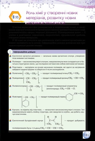 191
Роль хімії у створенні нових
матеріалів, розвитку нових
напрямків технологій
Роль хімії у створенні нових
матеріалів, розвитку нових
напрямків технологій
§37.
Хімічна наука постійно розвивається в теоретичному плані, а досяг-
нення хімічної технології й органічного синтезу використовуються в най-
різноманітніших сферах людської діяльності. Підтвердження цього — її
успіхи в розв’язанні сировинної, енергетичної, продовольчої проблем,
створенні нових матеріалів.
У 10 класі ви дізналися про досягнення хімії в синтезі органічних ре-
човин і матеріалів на їх основі. Інформаційна довідка допоможе вам при-
гадати отримані раніше знання.
Інформаційна довідка
	Синтетичні органічні речовини — загальна назва органічних сполук, утворених
поза живими системами.
	Полімери — високомолекулярні сполуки, макромолекули яких складаються із ба-
гатьох структурних ланок, що послідовно зв’язані між собою хімічними зв’язками.
	Пластмаси — матеріали на основі насичених полімерів, які здатні за нагрівання
набувати заданої форми та зберігати її після охолодження.
	Поліетилен CH2 CH2 n
— продукт полімеризації етену CH2 CH2.
	Поліпропілен CH CH2
nCH3
—продуктполімеризаціїпропенуCH3 CH CH2.
	Полівінілхлорид CH CH2
nCl
— продукт полімеризації хлороетену	
         
	 Полістирен
n
CH CH2
—  продуктполімеризаціїстирену
CH CH2
.
	Каучуки, на відміну від пластмас, — ненасичені високомолекулярні сполуки. Їхні
макромолекули мають лінійну структуру, але закручені в клубок, що робить кау-
чук еластичним.
	Синтетичний бутадієновий каучук  
H
CH2
H
CH2
C C
n
— продукт добувають
полімеризацією бута-1,3-дієну CH2 CH CH CH2.
(вінілхлориду). CH2 CH Cl.
 