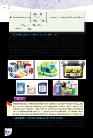 192
	Натуральний каучук
CH3
CH2
H
CH2
C C
n
— продукт полімеризації 2-метилбута-
1,3-дієну
CH2 C CH CH2
CH3
.
Хімічні досягнення у ХХ столітті. Для багатьох країн світу
й України ХХ ст. ознаменувалося створенням низки науково-дослідних
інститутів і наукових центрів, що здійснюють цілеспрямовані досліджен-
ня властивостей і створення речовин і матеріалів. З них шляхом хімічних
реакцій добувають низькомолекулярні речовини, які є мономерами у ви-
робництві розглянутих в інформаційній довідці та багатьох інших речо-
вин. Окрім синтезу пластмас і каучуків, учені досягли успіхів у синтезі
хімічних волокон, вітамінів, добрив, сплавів, спиртів, кислот, мийних
засобів, лакофарбових матеріалів та багатьох інших речовин і матеріалів
(мал. 91).
Мал. 91Мал. 91 Вироби побутового призначення, створені з нових матеріалів
Видатними досягненнями хімічної науки і хімічної технології ХХ ст.
стали: синтез високомолекулярних речовин, заміна у багатьох вироб-
ництвах натуральної сировини на вуглеводневу, синтез і розроблення
технології виробництва ліків, засобів захисту рослин, вітамінів, ство-
рення нових сплавів і матеріалів із наперед заданими властивостями.
Напрямки досліджень сучасної хімії. Кінець ХХ і початок
ХХІ ст. увінчались новітніми відкриттями, про які тривалий час люди
лише мріяли. Це стосується: нових речовин, матеріалів, джерел струму,
синтезу нових, відсутніх у природі, хімічних елементів і речовин; розви-
 