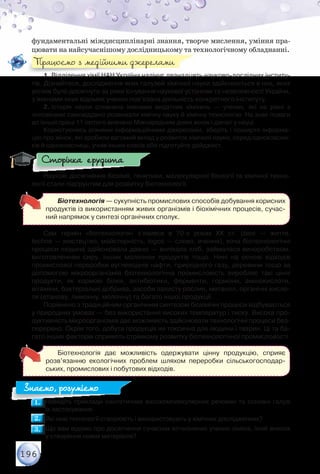196
фундаментальні міждисциплінарні знання, творче мислення, уміння пра-
цювати на найсучаснішому дослідницькому та технологічному обладнанні.
1. Відділення хімії НАН України налічує дванадцять науково-дослідних інститу-
тів. Дізнайтеся, дослідження яких галузей хімічної науки здійснюється в них, яких
успіхів було досягнуто за роки існування наукової установи та незалежності України,
з іменами яких відомих учених пов’язана діяльність конкретного інституту.
2. Історія науки сповнена іменами видатних хімікинь — учених, які на рівні з	
чоловіками самовіддано розвивали хімічну науку й хімічну технологію. На знак поваги
до їхньої праці 11 лютого визнано Міжнародним днем жінок і дівчат у науці.
Користуючись різними інформаційними джерелами, зберіть і поширте інформа-
цію про жінок, які зробили вагомий вклад у розвиток хімічної науки, серед однокласни-
ків й однокласниць, учнів інших класів або підготуйте дайджест.
Наукові досягнення біохімії, генетики, молекулярної біології та хімічної техно-
логії стали підґрунтям для розвитку біотехнології.
Біотехнологія — сукупність промислових способів добування корисних
продуктів із використанням живих організмів і біохімічних процесів, сучас-
ний напрямок у синтезі органічних сполук.
Сам термін «біотехнологія» з’явився в 70-х роках XX ст. (bios — життя,	
techne — мистецтво, майстерність, logos — слово, вчення), хоча біотехнологічні
процеси людина здійснювала давно — випікала хліб, займалася виноробством,
виготовленням сиру, інших молочних продуктів тощо. Нині на основі відходів	
промислової переробки вуглеводнів нафти, природного газу, деревини тощо за
допомогою мікроорганізмів біотехнологічна промисловість виробляє такі цінні	
продукти, як кормові білки, антибіотики, ферменти, гормони, амінокислоти,	
вітаміни, бактеріальні добрива, засоби захисту рослин, метанол, органічні кисло-
ти (етанову, лимонну, молочну) та багато іншої продукції.
Порівняно з традиційним органічним синтезом біохімічні процеси відбуваються
у природних умовах — без використання високих температур і тиску. Висока про-
дуктивність мікроорганізмів дає можливість здійснювати технологічні процеси без-
перервно. Окрім того, добута продукція не токсична для людини і тварин. Ці та ба-
гато інших факторів сприяють стрімкому розвитку біотехнологічної промисловості.
Біотехнологія дає можливість одержувати цінну продукцію, сприяє
розв’язанню екологічних проблем шляхом переробки сільськогосподар-
ських, промислових і побутових відходів.
1.1. 	Наведіть приклади синтетичних високомолекулярних речовин та основні галузі	
їх застосування.
2.2. 	Які нові технології створюють і використовують у хімічних дослідженнях?
3.3. 	Що вам відомо про досягнення сучасних вітчизняних учених-хіміків, їхній внесок	
у створення нових матеріалів?
Працюємо з медійними джерелами
Сторінка ерудита
Знаємо, розуміємо
 