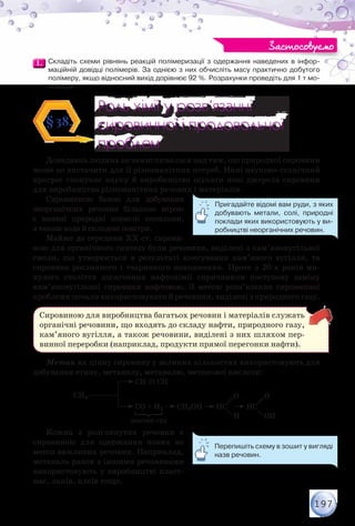 197
1.1. 	Складіть схеми рівнянь реакцій полімеризації з одержання наведених в інфор-
маційній довідці полімерів. За однією з них обчисліть масу практично добутого	
полімеру, якщо відносний вихід дорівнює 92 %. Розрахунки проведіть для 1 т мо-
номера.
Роль хімії у розв’язанні
сировинної і продовольчої
проблем
Роль хімії у розв’язанні
сировинної і продовольчої
проблем
§38.
Донедавна людина не замислювалася над тим, що природної сировини
може не вистачити для її різноманітних потреб. Нині науково-технічний
прогрес спонукає науку й виробництво шукати нові джерела сировини
для виробництва різноманітних речовин і матеріалів.
Сировинною базою для добування
неорганічних речовин більшою мірою
є наявні природні корисні копалини,
а також вода й складові повітря.
Майже до середини ХХ ст. сирови-
ною для органічного синтезу були речовини, виділені з кам’яновугільної
смоли, що утворюється в результаті коксування кам’яного вугілля, та
сировина рослинного і тваринного походження. Проте з 20-х років ми-
нулого століття досягнення нафтохімії спричинили поступову заміну
кам’яновугільної сировини нафтовою. З метою розв’язання сировинної
проблеми почали використовувати й речовини, виділені з природного газу.
Сировиною для виробництва багатьох речовин і матеріалів служать
органічні речовини, що входять до складу нафти, природного газу,
кам’яного вугілля, а також речовини, виділені з них шляхом пер-
винної переробки (наприклад, продукти прямої перегонки нафти).
Метан як цінну сировину у великих кількостях використовують для
добування етину, метанолу, метаналю, метанової кислоти:
O O
H OH
синтез-газ
CH4
CH CH
CO + H2 CH3OH HC HC
Кожна з розглянутих речовин є
сировиною для одержання нових не
менш важливих речовин. Наприклад,
метаналь разом з іншими речовинами
використовують у виробництві пласт-
мас, лаків, клеїв тощо.
Застосовуємо
Пригадайте відомі вам руди, з яких
добувають метали, солі, природні
поклади яких використовують у ви-
робництві неорганічних речовин.
Перепишіть схему в зошит у вигляді
назв речовин.
 