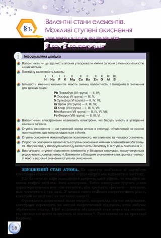 18
Валентні стани елементів.
Можливі ступені окиснення
неметалічних елементів
2-го і 3-го періодів
Валентні стани елементів.
Можливі ступені окиснення
неметалічних елементів
2-го і 3-го періодів
§3.
Інформаційна довідка
	Валентність — це здатність атомів утворювати хімічні зв’язки з певною кількістю
інших атомів.
	Постійну валентність мають:
                                        І        І         І        І        ІІ         ІІ       ІІ         ІІ      ІІ      ІІІ     ІІІ
H Na F K Mg Ca Ва Zn O Al В
	Більшість хімічних елементів мають змінну валентність. Наводимо її значення	
для деяких з них:
				 Pb Плюмбум (IV група) — II, IV;
				 P Фосфор (V група) — III, V;
				 S Сульфур (VI група) — II, IV, VI;
				 Cr Хром (VI група) — II, III, VI;
				 Cl Хлор (VII група) — I, III, V, VII;
				 Mn Манган (VII група) — II, IV, VI, VII;
				 Fe Ферум (VIII група) — II, III, VI.
	Валентними електронами називають електрони, які беруть участь в утворенні	
хімічних зв’язків.
	Ступінь окиснення — це умовний заряд атома в сполуці, обчислений на основі
припущення, що вона складається з йонів.
	Ступінь окиснення може набувати позитивного, негативного та нульового значень.
	У простих речовинах валентність і ступінь окиснення хімічних елементів не збігають-
ся. Наприклад, у молекулі кисню О2 валентність Оксигену ІІ, а ступінь окиснення 0.
	Визначаючи ступені окиснення елементів у бінарних сполуках, послуговуються
рядом електронегативності. Елементи з більшим значенням електронегативнос-
ті мають від’ємні значення ступенів окиснення.
Збуджений стан атома. Це поняття пов’язане зі здатністю
електронів отримувати додаткові порції енергії або віддавати її частину.
Що ближче до ядра розміщений енергетичний рівень, то меншим за-
пасом енергії наділені його електрони. Тобто електрони другого рівня
характеризуються меншою енергією, ніж третього; третього — меншою,
ніж четвертого і так далі. У межах свого стійкого енергетичного рівня,
електрон не виділяє і не поглинає енергії.
Отримавши додатковий запас енергії, наприклад під час нагрівання,
електрони переходять на вищий енергетичний підрівень, атом набуває
збудженого стану. Щоб відрізняти збуджений стан атома від основно-
го, символ елемента записують зі значком *. Розглянемо це на прикладі
Карбону.
 