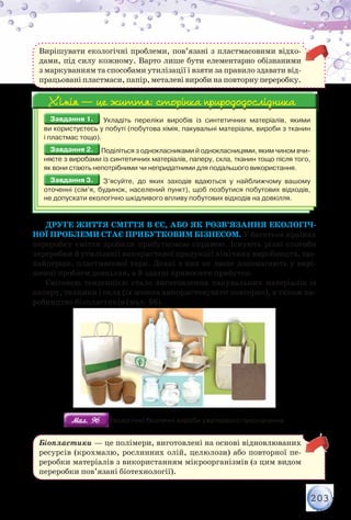 203
Вирішувати екологічні проблеми, пов’язані з пластмасовими відхо-
дами, під силу кожному. Варто лише бути елементарно обізнаними
з маркуванням та способами утилізації і взяти за правило здавати від-
працьовані пластмаси, папір, металеві вироби на повторну переробку.
Завдання 1.Завдання 1. Укладіть переліки виробів із синтетичних матеріалів, якими	
ви користуєтесь у побуті (побутова хімія, пакувальні матеріали, вироби з тканин	
і пластмас тощо).
Завдання 2.Завдання 2. Поділіться з однокласниками й однокласницями, яким чином вчи-
няєте з виробами із синтетичних матеріалів, паперу, скла, тканин тощо після того,
як вони стають непотрібними чи непридатними для подальшого використання.
Завдання 3.Завдання 3. З’ясуйте, до яких заходів вдаються у найближчому вашому	
оточенні (сім’я, будинок, населений пункт), щоб позбутися побутових відходів,	
не допускати екологічно шкідливого впливу побутових відходів на довкілля.
Хімія — це життя: сторінка природодослідникаХімія — це життя: сторінка природодослідника
Друге життя сміття в ЄС, або як розв’язання екологіч-
ної проблеми стає прибутковим бізнесом. У багатьох країнах
переробку сміття зробили прибутковою справою. Існують різні способи
переробки й утилізації використаної продукції хімічних виробництв, що-
найперше, пластмасової тари. Деякі з них не лише допомагають у вирі-
шенні проблем довкілля, а й здатні приносити прибуток.
Світовою тенденцією стало виготовлення пакувальних матеріалів із
паперу, тканини і скла (їх можна використовувати повторно), а також ви-
робництво біопластиків (мал. 96).
Мал. 96Мал. 96 Екологічно безпечні вироби ужиткового призначення
Біопластики — це полімери, виготовлені на основі відновлюваних
ресурсів (крохмалю, рослинних олій, целюлози) або повторної пе-
реробки матеріалів з використанням мікроорганізмів (з цим видом
переробки пов’язані біотехнології).
 