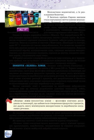 204
Біопластики недовговічні, а їх роз-
кладання безпечне.
У багатьох країнах Європи звичним
сталосортуваннясміттясамимимешкан-
цями. Зазвичай, розподіляють відходи
на кілька основних категорій: пластик,
папір, скло, органічні відходи, метал,
і розставляють спеціальні контейнери
для такого сортування сміття (мал. 97).
Одним із лідерів переробки сміття є Швеція. Тут переробляють 99 %
усіх відходів країни і навіть імпортують сміття з інших країн. За допо-
могою вторинної сировини опалюють будинки, забезпечують їх електро-
енергією. Зникли полігони зі сміттям у Німеччині, Швейцарії та Австрії,
адже 97 % відходів тут також переробляються. Уся цементна промисло-
вість цих держав працює на спалюванні сміття й автопокришок. Завдяки
спеціальній обробці відпрацьованих шин, одержані матеріали викорис-
товують для виготовлення килимків, підошов до взуття, покриття теніс-
них кортів, у будівництві доріг тощо.
В Україні ситуація з переробкою сміття не така успішна, як у зазначе-
них країнах, але на вулицях і в спеціально відведених місцях все більше
з’являється контейнерів для пластмасових і паперових відходів.
Поняття «Зелена» хімія. «Зелена» хімія (Green Chemistry) —
новий науковий напрямок, що виник у 90-і роки XX ст. Термін означає,
щонайперше, свого роду філософію хімічних досліджень та інженерії, що
закликає до створення продуктів і процесів, які дають змогу мінімізува-
ти використання та виробництво шкідливих речовин. За цією філосо­фією
нові схеми хімічних реакцій і процесів, які розробляються в багатьох
лабораторіях світу, покликані кардинально скоротити шкідливий вплив
великотоннажних хімічних виробництв на довкілля.
Метою «зеленої» хімії є зменшення та запобігання забрудненню
довкілля вже на початку розроблення хімічних технологій, тобто,
унеможливлення появи негативних екологічних наслідків після її запус-
ку у виробництво. З огляду на це, «зелена» хімія як хімічна філософія,
стосується різних галузей хімічної науки.
«Зелена» хімія (екологічна хімія) — філософія хімічних дослі-
джень та інженерії, що займається створенням продуктів і процесів,
які дадуть змогу мінімізувати використання та виробництво шкід-
ливих речовин.
До завдань «зеленої» хімії належать не лише зменшення шкідливого
впливу хімічних виробництв на природу, а й пошук шляхів збільшення
ефективності кожного з хіміко-технологічних процесів.
Як приклад «зеленої» хімії можна навести водневу енергетику.
«Зелена» хімія стосується всього життєвого циклу хімічної продук-
ції: проектування, виробництва, використання та кінцевої утилізації.
За «зеленою» хімією майбутній добробут нашої планети.
Мал. 97Мал. 97 			Контейнери для сортування сміття
 