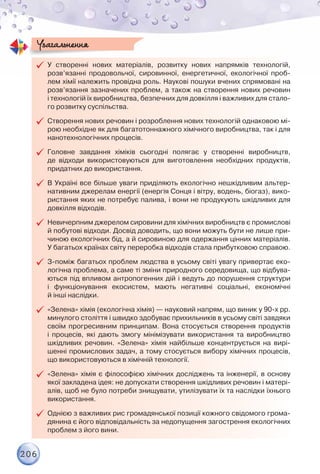 206
99 У створенні нових матеріалів, розвитку нових напрямків технологій,
розв’язанні продовольчої, сировинної, енергетичної, екологічної проб­
лем хімії належить провідна роль. Наукові пошуки вчених спрямовані на
розв’язання зазначених проблем, а також на створення нових речовин	
і технологій їх виробництва, безпечних для довкілля і важливих для стало-
го розвитку суспільства.
99 Створення нових речовин і розроблення нових технологій однаковою мі-
рою необхідне як для багатотоннажного хімічного виробництва, так і для
нанотехнологічних процесів.
99 Головне завдання хіміків сьогодні полягає у створенні виробництв,	
де відходи використовуються для виготовлення необхідних продуктів,
придатних до використання.
99 В Україні все більше уваги приділяють екологічно нешкідливим альтер-
нативним джерелам енергії (енергія Сонця і вітру, водень, біогаз), вико-
ристання яких не потребує палива, і вони не продукують шкідливих для
довкілля відходів.
99 Невичерпним джерелом сировини для хімічних виробництв є промислові
й побутові відходи. Досвід доводить, що вони можуть бути не лише при-
чиною екологічних бід, а й сировиною для одержання цінних матеріалів.
У багатьох країнах світу переробка відходів стала прибутковою справою.
99 З-поміж багатьох проблем людства в усьому світі увагу привертає еко-
логічна проблема, а саме ті зміни природного середовища, що відбува-
ються під впливом антропогенних дій і ведуть до порушення структури	
і функціонування екосистем, мають негативні соціальні, економічні	
й інші наслідки.
99 «Зелена» хімія (екологічна хімія) — науковий напрям, що виник у 90-х рр.
минулого століття і швидко здобуває прихильників в усьому світі завдяки
своїм прогресивним принципам. Вона стосується створення продуктів
і процесів, які дають змогу мінімізувати використання та виробництво
шкідливих речовин. «Зелена» хімія найбільше концентрується на вирі-
шенні промислових задач, а тому стосується вибору хімічних процесів,
що використовуються в хімічній технології.
99 «Зелена» хімія є філософією хімічних досліджень та інженерії, в основу
якої закладена ідея: не допускати створення шкідливих речовин і матері-
алів, щоб не було потреби знищувати, утилізувати їх та наслідки їхнього
використання.
99 Однією з важливих рис громадянської позиції кожного свідомого грома-
дянина є його відповідальність за недопущення загострення екологічних
проблем з його вини.
Узагальнення
 