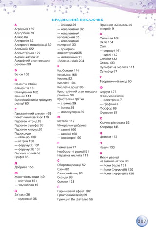 207
А
Агрохімія 159
Адсорбція 79
Алмаз 84
Алотропія 82
Алотропні модифікації 82
Алюміній 122
Алюмотермія 125
Амоній-катіон 96
Аморфний стан твердих
речовин 39
Б
Бетон 168
В
Валентні стани
елементів 18
Вапнування 162
Вапняк 144
Відносний вихід продукту
реакції 60
Г
Гальванічний елемент 69
Генетичний зв’язок 179
Гідроген нітрид 93
Гідроген сульфід 93
Гідроген хлорид 93
Гідроксиди
— кальцію 138
— натрію 138
— феруму(II) 131
— феруму(III) 131
Гідроліз солей 64
Графіт 85
Д
Добрива 158
Ж
Жорсткість води 149
— постійна 151
— тимчасова 151
З
Зв’язки 26
— водневий 36
— йонний 29
— ковалентний 32
— ковалентний	
неполярний 32
— ковалентний	
полярний 33
— донорно-	
акцкепторний 35
— металічний 30
«Зелена» хімія 204
К
Карбонати 144
Кераміка 168
Кисень 82
Кислоти 104
Кислотні дощі 106
Кристалічний стан твердих
речовин 38
Кристалічні ґратки
— атомна 39
— йонна 39
— молекулярна 39
М
Метали 117
Мінеральні добрива
— азотні 160
— калійні 160
— фосфорні 160
Н
Неметали 77
Необоротні реакції 51
Нітратна кислота 111
О
Оборотні реакції 52
Озон 82
Озоновий шар 83
Оксиди 99
Основи 138
П
Парниковий ефект 102
Практичний вихід 59
Принцип Ле Шательє 56
Принцип «мінімальної
енергії» 9
С
Силікати 164
Скло 164
Солі
— середні 141
— кислі 142
Сплави 132
Сталь 133
Сульфатна кислота 111
Сульфур 87
Т
Теоретичний вихід 60
Ф
Ферум 127
Формули атомів
— електронні 7
— графічні 8
Фосфор 86
Фулерен 87
Х
Хімічна рівновага 53
Хлориди 145
Ц
Цемент 167
Ч
Чавун 133
Я
Якісні реакції	
на амоній-катіон 98
— йони Барію 131
— йони Феруму(ІІ) 130
— йони Феруму(ІІІ) 130
ПРЕДМЕТНИЙ ПОКАЖЧИК
 