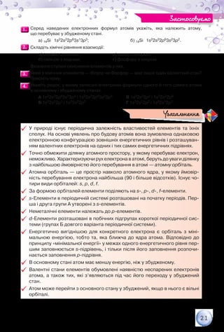 21
1.1. 	Серед наведених електронних формул атомів укажіть, яка належить атому,	
що перебуває у збудженому стані.
	 	 а) 14Sі   1s22s22p63s13p3; 	 	 б) 14Sі   1s22s22p63s23p2.
2.2. 	Складіть хімічні рівняння взаємодії:
	 	 а) силіцію з киснем;
	 	 б) силіцію з воднем;
в) цинку з хлором;
г) фосфору з хлором.
	 Визначте ступені окиснення елементів у них.
3.3. 	Який з хімічних елементів — Флуор чи Фосфор — має лише один валентний стан?
Поясніть чому.
4.4. 	Укажіть рядок, у якому записані електронні формули одного й того самого атома	
в основному і збудженому станах.
		 А 1s22s22p63s23p4 і 1s22s22p63s23p5	 В 1s22s22p5 і 1s22s22p6
		 Б 1s22s22p1 і 1s22s22p2	 		 Г 1s22s22p2 і 1s22s12p3
99 У природі існує періодична залежність властивостей елементів та їхніх
сполук. На основі уявлень про будову атомів вона зумовлена однаковою
електронною конфігурацією зовнішніх енергетичних рівнів і розташуван-
ням валентних електронів на одних і тих самих енергетичних підрівнях.
99 Точно обмежити ділянку атомного простору, у якому перебуває електрон,
неможливо. Характеризуючи рух електрона в атомі, беруть до уваги ділянку
з найбільшою ймовірністю його перебування в атомі — атомну орбіталь.
99 Атомна орбіталь — це простір навколо атомного ядра, у якому ймовір-
ність перебування електрона найбільша (90 і більше відсотків). Існує чо-
тири види орбіталей: s, p, d, f.
99 За формою орбіталей елементи поділяють на s-, p-, d-, f-елементи.
99 s-Елементи в періодичній системі розташовані на початку періодів. Пер-
ша і друга групи А утворені з s-елементів.
99 Неметалічні елементи належать до p-елементів.
99 d-Елементи розташовані в побічних підгрупах короткої періодичної сис-
теми (групах Б довгого варіанта періодичної системи).
99 Енергетично вигіднішою для конкретного електрона є орбіталь з міні-
мальною енергією, тобто та, яка ближча до ядра атома. Відповідно до
принципу «мінімальної енергії» у межах одного енергетичного рівня пер-
шим заповнюється s-підрівень, і тільки після його заповнення розпочи-
нається заповнення р-підрівня.
99 В основному стані атом має меншу енергію, ніж у збудженому.
99 Валентні стани елементів обумовлені наявністю неспарених елект­ронів
атома, а також тих, які з’являються під час його переходу у збуджений
стан.
99 Атом може перейти з основного стану у збуджений, якщо в нього є вільні
орбіталі.
Узагальнення
Застосовуємо
 