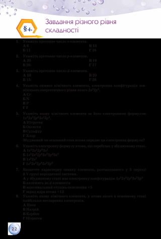 22
Завдання різного рівня
складності
Завдання різного рівня
складності§4.
1.	 Укажіть протонне число s-елемента.
А 6
Б 11
В 13
Г 16
2.	 Укажіть протонне число р-елемента.
А 20
Б 26
В 19
Г 17
3.	 Укажіть протонне число d-елемента.
А 10
Б 15
В 20
Г 26
4.	 Укажіть символ хімічного елемента, електронна конфігурація зов­
нішнього енергетичного рівня якого 2s22p5.
А Cr
Б N
В P
Г F
5.	 Укажіть назву хімічного елемента за його електронною формулою
1s22s22p63s23p5.
А Нітроген
Б Оксиген
В Сульфур
Г Хлор
Збуджений чи основний стан атома передає ця електронна формула?
6.	 Укажіть електронну формулу атома, що перебуває у збудженому стані.
А 1s22s22p63s1
Б 1s22s22p63s23p33d1
В 1s22s2
Г 1s22s22p63s23p6
7.	 Визначте характерну ознаку елемента, розташованого у 3 періоді
й V групі періодичної системи.
А у збудженому стані має електронну конфігурацію 1s22s22p63s23p5
Б належить до d-елементів
В максимальний ступінь окиснення +5
Г заряд ядра атома +12
8.	 Укажіть назву хімічного елемента, у атома якого в основному стані
найбільше неспарених електронів.
А Неон
Б Натрій
В Карбон
Г Нітроген
 