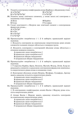 23
9.	 Укажіть електронну конфігурацію атома Карбону у збудженому стані.
А 1s22s22p2
Б 1s22s22p63s23p1
В 1s22s12p3
Г 1s22s22p5
10.	 Укажіть назву хімічного елемента, у атомі якого всі електрони в
основ­ному стані спарені.
А Неон
Б Хлор
В Карбон
Г Сульфур
11.	 Схожі властивості з Натрієм має хімічний елемент з електронною
формулою атома…
А 1s22s22p2
Б 1s22s1
В 1s22s22p3
Г 1s22s22p6
12.	 Проаналізуйте твердження 1 і 2 й виберіть правильний варіант
відповіді.
	 1. Кількість електронів на зовнішньому енергетичному рівні атомів
елементів головних підгруп збігається з номером групи.
	 2. Кількість електронів в електронній оболонці атома збігається з
атомним номером елемента.
	А правильне лише твердження 1
	Б правильне лише твердження 2
	В правильні обидва твердження
	Г неправильні обидва твердження
13.	 Проаналізуйте твердження 1 і 2 й виберіть правильний варіант
відповіді.
	 1. У переліку Карбон, Бром, Оксиген, Магній, Флуор, Літій, Хлор пе-
реважають елементи з однаковою електронною формулою зовнішньо-
го енергетичного рівня атома в основному стані.
	 2. Електронні оболонки атомів Натрію, Фосфору, Сульфуру, Аргону
мають однакову кількість енергетичних рівнів.
	А правильне лише твердження 1
	Б правильне лише твердження 2
	В правильні обидва твердження
	Г неправильні обидва твердження
14.	 Проаналізуйте твердження 1 і 2 й виберіть правильний варіант
відповіді.
	 1. В електронних конфігураціях атомів Калію і Феруму різна кіль-
кість енергетичних рівнів.
	 2. Атоми Калію і Феруму мають однакову кількість елект­ронів
на зовнішньому енергетичному рівні.
	А правильне лише твердження 1
	Б правильне лише твердження 2
	В правильні обидва твердження
	Г неправильні обидва твердження
 