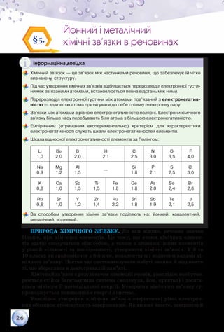 26
Йонний і металічний
хімічні зв’язки в речовинах
Йонний і металічний
хімічні зв’язки в речовинах§5.
Інформаційна довідка
	Хімічний зв’язок — це зв’язок між частинками речовини, що забезпечує їй чітко
визначену  структуру.
	Під час утворення хімічних зв’язків відбувається перерозподіл електронної густи-
ни мiж зв’язаними атомами, встановлюється певна відстань між ними.
	Перерозподіл електронної густини між атомами пов’язаний з електронегатив­
ністю — здатністю атома притягувати до себе спільну електронну пару.
	Зв’язки між атомами з різною електронегативністю полярні. Електрони хімічного
зв’язку більше часу перебувають біля атома з більшою електронегативністю.
	Емпіричним (отриманим експериментально) критерієм для характеристики
електронегативності служать шкали електронегативностей елементів.
	Шкала відносної електронегативності елементів за Полінгом:
Li
1,0
Be
2,0
B
2,0
H
2,1
C
2,5
N
3,0
O
3,5
F
4,0
Na
0,9
Mg
1,2
Al
1,5
—
Si
1,8
P
2,1
S
2,5
Cl
3,0
K
0,8
Ca
1,0
Sc
1,3
Ti
1,5
Fe
1,8
Ge
1,8
As
2,0
Se
2,4
Br
2,8
Rb
0,8
Sr
1,0
Y
1,2
Zr
1,4
Ru
2,2
Sn
1,8
Sb
1,9
Te
2,1
J
2,5
	За способом утворення хімічні зв’язки поділяють на: йонний, ковалентний,	
металічний, водневий.
Природа хімічного зв’язку. Як вам відомо, речовин значно
більше, ніж хімічних елементів. Це тому, що атоми хімічних елемен-
тів здатні сполучатися між собою, а також з атомами інших елементів
у різній кількості та послідовності, утворюючи хімічні зв’язки. У 8 та
10 класах ви знайомилися з йонним, ковалентним і водневим видами хі-
мічного зв’язку. Настав час систематизувати набуті знання й відновити
ті, що збереглися в довготривалій пам’яті.
Хімічний зв’язок є результатом взаємодії атомів, унаслідок якої утво-
рюється стійка багатоатомна система (молекула, йон, кристал) і досяга-
ється мінімум її потенціальної енергії. Утворення хімічного зв’язку су-
проводжується пониженням енергії в системі.
Унаслідок утворення хімічних зв’язків енергетичні рівні електрон­
них оболонок атомів стають завершеними. Як ви вже знаєте, завершений
 