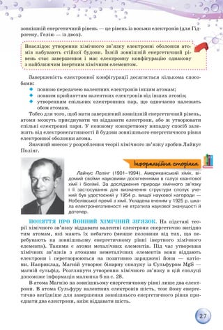 27
зовнішній енергетичний рівень — це рівень із восьми електронів (для Гід-
рогену, Гелію — із двох).
Внаслідок утворення хімічного зв’язку електронні оболонки ато-
мів набувають стійкої будови. Їхній зовнішній енергетичний рі-
вень стає завершеним і має електронну конфігурацію однакову
з найближчим інертним хімічним елементом.
Завершеність електронної конфігурації досягається кількома спосо-
бами:
¡¡ повною передачею валентних електронів іншим атомам;
¡¡ повним прийняттям валентних електронів від інших атомів;
¡¡ утворенням спільних електронних пар, що одночасно належать
обом атомам.
Тобто для того, щоб мати завершений зовнішній енергетичний рівень,
атоми можуть приєднувати чи віддавати електрони, або ж утворювати
спільні електронні пари. У кожному конкретному випадку спосіб зале-
жить від електронегативності й будови зовнішнього енергетичного рівня
електронної оболонки атома.
Значний внесок у розроблення теорії хімічного зв’язку зробив Лайнус
Полінг.
Лайнус Полінг (1901–1994). Американський хімік, ві-
домий своїми науковими досягненнями в галузі квантової
хімії і біохімії. За дослідження природи хімічного зв’язку	
і її застосування для визначення структури сполук уче-
ний був удостоєний у 1954 р. вищої наукової нагороди —	
Нобелівської премії з хімії. Укладена вченим у 1925 р. шка-
ла електронегативності не втратила наукової значущості й	
дотепер.
Поняття про йонний хімічний зв’язок. На підставі тео-
рії хімічного зв’язку віддавати валентні електрони енергетично вигідно
тим атомам, які мають їх небагато (менше половини від тих, що пе-
ребувають на зовнішньому енергетичному рівні інертного хімічного
елемента). Такими є атоми металічних елементів. Під час утворення
хімічних зв’язків з атомами неметалічних елементів вони віддають
електрони і перетворюються на позитивно заряджені йони — катіо-
ни. Наприклад, Магній утворює бінарну сполуку із Сульфуром MgS —
магній сульфід. Розглянути утворення хімічного зв’язку в цій сполуці
допоможе інформація малюнка 6 на с. 28.
В атома Магнію на зовнішньому енергетичному рівні лише два елект­
рони. В атома Сульфуру валентних електронів шість, тож йому енерге-
тично вигідніше для завершення зовнішнього енергетичного рівня при-
єднати два електрони, аніж віддавати шість.
Інформаційна сторінка
 