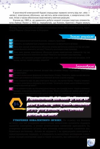 31
У розглянутій електронній будові спрацьовує правило октету (від лат. okto —
«вісім»): електронна оболонка, що містить вісім електронів, є енергетично стій-
кою. Атом з такою оболонкою неактивний у хімічних реакціях.
Ученим до 1962 р. не вдавалося добути жодної сполуки інертних елементів,
хоча Лайнус Полінг у 1933 р. передбачив, що Ксенон, Криптон і Радон можуть
утворювати хімічні зв’язки з найбільш електронегативними атомами Оксигену чи
Флуору. Нині у спеціальних умовах синтезовано понад 200 сполук Ксенону, Крип-
тону й Радону з Оксигеном та Флуором.
1.1. 	Дайте визначення катіонів й аніонів, наведіть приклади.
2.2. 	Поясніть, як відбувається утворення йонного та металічного зв’язків.
3.3. 	Яких змін зазнає електронна оболонка атомів металічних елементів під час утво-
рення йонного хімічного зв’язку? Поясніть на конкретному прикладі.
4.4. 	Яких змін зазнає електронна оболонка атомів неметалічних елементів під час
утворення йонного хімічного зв’язку? Поясніть на конкретному прикладі.
5.5. 	Укажіть, які з речовин утворені металічним, а які — йонним хімічним зв’язком: літій
оксид, залізо, калій сульфід, алюміній.
1.1. 	Чи може утворитися йонний зв’язок між атомами Хлору і Сульфуру? Відповідь	
аргументуйте.
2.2. 	Складіть електронні формули атомів Калію і Хлору. Поясніть, яким чином між ато-
мами цих елементів утворюється йонний зв’язок у калій хлориді.
3.3. 	Атом елемента має на два електрони більше, ніж катіон Калію. Назвіть елемент,
складіть електронну формулу його атома. Чи можуть атоми цього елемента утво-
рювати йонний зв’язок?
4.4. 	Атом елемента має на сім електронів менше, ніж сульфід-аніон. Назвіть елемент,
складіть електронну формулу його атома. Яким способом він зможе досягти за-
вершеності електронної конфігурації атома під час утворення хімічного зв’язку?
Ковалентний хімічний зв’язок та
донорно-акцепторний механізм
його утворення (на прикладі
катіона амонію)
Ковалентний хімічний зв’язок та
донорно-акцепторний механізм
його утворення (на прикладі
катіона амонію)
§6.
Утворення ковалентного зв’язку. На відміну від йонного
зв’язку, під час утворення якого атоми металічних елементів віддають
валентні електрони, а атоми неметалічних елементів приєднують їх,
утворення хімічного зв’язку між атомами неметалічних елементів від-
бувається по-іншому. Атоми не віддають і не приєднують електрони в
односторонньому порядку, а утворюють із валентних неспарених елект­
ронів спільні електронні пари в такій кількості, що забезпечує кожному
Знаємо, розуміємо
Застосовуємо
 