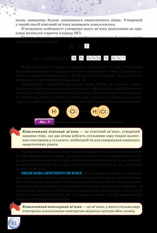 32
атому завершену будову зовнішнього енергетичного рівня. Утворений
у такий спосіб хімічний зв’язок називають ковалентним.
З’ясовувати особливості утворення цього зв’язку розпочнемо на при-
кладі молекули гідроген хлориду НCl.
Спершу складемо електронні та графічні електронні формули атомів
обох хімічних елементів.
1Н — 1s1
17Cl — 1s22s22p63s23p5
Найближчим до Гідрогену інертним елементом є Гелій, електронна
оболонка атома якого складається з двох електронів. Отже, Гідрогену до-
статньо утворити одну спільну з Хлором електронну пару, аби досягти за-
вершеності енергетичного рівня (мал. 9).
Зовнішньому енергетичному рівню атома Хлору не вистачає одного
електрона, аби мати однакову електронну конфігурацію з найближчим до
нього інертним хімічним елементом Аргоном. Маючи по одному неспарено-
му електрону, атом Гідрогену й атом Хлору утворюють спільну електронну
пару і в такий спосіб їхні зовнішні енергетичні рівні стають завершеними.
H Cl
Мал. 9Мал. 9 Модель утворення молекули гідроген хлориду
Ковалентний хімічний зв’язок — це хімічний зв’язок, утворений
завдяки тому, що два атома роблять спільними пару (пари) валент-
них електронів у кількості, необхідній їм для завершення зовнішніх
енергетичних рівнів.
Утворення спільних електронних пар відбувається з виділенням енер-
гії. Це енергетично вигідно, оскільки молекула більш енергетично стій-
ка, ніж поодинокий атом. Щоб зруйнувати ковалентний зв’язок, необхід-
но затратити стільки ж енергії, скільки її виділилося під час утворення
хімічного зв’язку.
Види ковалентного зв’язку. Від утворення спільних електрон­
них пар виникає область з відносно високою електронною густиною й між
нею та атомними центрами діють сили притягання. Якщо молекула утво-
рена атомами елементів з однаковим значенням електронегативності, то
електронна густина спільної пари електронів не зміщується в бік одного
з них, бо кожен атом діє на неї з однаковою силою. Такий ковалентний
зв’язок називають неполярним.
Ковалентний неполярний зв’язок — це зв’язок, у якого спільна пара
електронів локалізована симетрично відносно центрів обох атомів.
 