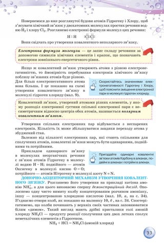 33
Повернемося до вже розглянутої будови атомів Гідрогену і Хлору, щоб
з’ясувати хімічний зв’язок у двохатомних молекулах простих речовин вод-
ню Н2 і хлору Сl2. Розглянемо електронні формули молекул цих речовин:
Н : Н :Сl:Cl:
Вони свідчать про утворення ковалентного неполярного зв’язку.
Електронна формула молекули — це запис складу речовини за
допомогою символів хімічних елементів і крапок, що позначають
електрони зовнішнього енергетичного рівня.
Якщо ж ковалентний зв’язок утворюють атоми з різною електроне-
гативністю, то ймовірність перебування електронів хімічного зв’язку
поблизу зв’язаних атомів буде різною.
Для більш електронегативного атома
вона більша. І це показано на схемі
утворення ковалентного зв’язку в
молекулі гідроген хлориду (мал. 9).
Ковалентний зв’язок, утворений атомами різних елементів, у яко-
му розподіл електронної густини спільної електронної пари є не-
симетричним відносно центрів обох атомів, називається полярним
ковалентним зв’язком.
Утворення спільних електронних пар відбувається з неспарених
електронів. Кількість їх може збільшуватися завдяки переходу атома у
збуджений стан.
Залежно від кількості електронних пар, які стають спільними для
сполучених атомів, ковалентні зв’язки можуть бути одинарними, подвій-
ними та потрійними.
Прикладом одинарного зв’язку
в молекулах неорганічних речовин
є зв’язок атомів Гідрогену в молеку-
лі водню Н – Н; подвійного — атомів
Оксигену в молекулі кисню О = О;
потрійного — атомів Нітрогену в молекулі азоту N ≡ N.
Донорно-акцепторний механізм утворення ковалент-
ного зв’язку. Розглянемо його утворення на прикладі катіона амо-
нію NH4
+
, а для цього виконаємо спершу демонстраційний дослід. Опо-
лоснемо одну чисто вимиту колбу концентрованим розчином амоніаку,
іншу — концентрованою хлоридною кислотою (мал. 10, а, на с. 34).
З’єднаємо отвори колб, як показано на малюнку 10, б , на с. 34. Спостері-
гатимемо, що колби починають у верхніх своїх частинах заповнюватися
білим «димом». Такий вигляд мають дрібні кристалики солі амоній
хлориду NH4Cl — продукту реакції сполучення цих двох летких сполук
неметалічних елементів з Гідрогеном.
NH3 + НCl = NH4Cl (амоній хлорид)
Пригадайте одинарні ковалентні
зв’язки атомів Карбону в алканах, по-
двійні в алкенах і потрійні в алкінах.
Скористайтесь значеннями елек-
тронегативності Гідрогену і Хлору,
щоб пояснити зміщення електронної
пари в молекулі гідроген хлориду.
 