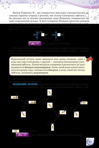 35
Катіон Гідрогену Н+, що утворюється внаслідок електролітичної ди­
соціації гідроген хлориду в розчині, має вільну електронну орбіталь .
За рахунок неї та вільної електронної пари Нітрогену утворюється ще
один ковалентний зв’язок. У його утворенні Нітроген виступив донором
електронів (надав свою вільну електронну пару катіону Гідрогену), а каті-
он Гідрогену став акцептором — її приймачем. Утворився катіон амонію
(мал. 11).
H:N: + H+ →
+
H:N H
H H
H H
NH
+
4
донор
акцептор
Мал. 11Мал. 11 Утворення катіона амонію NH4
+
Як видно з малюнка 11, у катіоні амонію чотири ковалентні зв’язки,
з яких три утворені спільними електронними парами, а один — за донор-
но-акцепторним механізмом.
Ковалентний зв’язок може виникати між двома атомами, один з
яких має пару електронів, а другий — вакантну (незаповнену елек-
тронами) орбіталь. Такий механізм утворення ковалентного зв’язку
називається донорно-акцепторним. Атом, який надає власну (віль-
ну) електронну пару, називається донором, а атом, який має вільну
орбіталь, називають акцептором.
Про хімічні реакції, у яких відбувається утворення катіона амонію,
ви дізнаєтесь більше в темі 4.
Водневий зв’язок. Ознайомтесь з утворенням водневого зв’язку
між молекулами води (мал. 12) та молекулами спиртів (мал. 13 на с. 36).
— водневий зв’язок
Мал. 12Мал. 12 Схема утворення водневого зв’язку між молекулами води
 